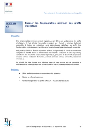 Plan national de dématérialisation des marchés publics
Imposer les fonctionnalités minimum des profils
d’acheteurs
Objectifs :
Des fonctionnalités minimum seraient imposées, avant 2018, aux gestionnaires des profils
d’acheteurs. Il s’agit d’inciter les profils à adopter un « format » commun, facilement
accessible à toutes les entreprises sans apprentissage spécifique au profil. Ces
fonctionnalités minimales seront arrêtées avec les acheteurs et les professionnels concernés.
Les profils d’acheteurs devront rapidement évoluer pour permettre de suivre le déroulement
complet d’un marché, depuis la détermination des besoins à l’exécution de celui-ci (sourcing,
constitution des documents nécessaires à la procédure, production de documents en cours de
marché, suivi de l’exécution du marché, avenant, ordre de service, service fait, cession de
créance…).
La priorité doit être donnée aux solutions libres et open source afin de permettre la
mutualisation et l’interopérabilité des profils acheteurs avec d’autres systèmes d’information.
Actions :
• Définir les fonctionnalités minimum des profils acheteurs
• Adopter un « format » commun
• Rendre interopérables les profils acheteurs ; mutualisation des outils
PROPOSITION
N°3
Consultation publique du 22 juillet au 30 septembre 2015 6
 