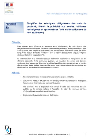 Plan national de dématérialisation des marchés publics
Simplifier les rubriques obligatoires des avis de
publicité, limiter la publicité aux seules rubriques
renseignées et systématiser l’avis d’attribution (ou de
non attribution)
Objectifs :
Pour assurer leurs diffusions et permettre leurs retraitements, les avis devront être
obligatoirement dématérialisés. Seules les rubriques obligatoires ou renseignées feront l’objet
d’une publicité. Plus simples et plus lisibles, ces avis coûteront aussi moins chers, car moins
longs. Cette mesure devra être coordonnée avec la création de documents uniques, simplifiés
et standardisés (voir proposition n°5).
La systématisation de la publication des avis d’attribution augmentera la transparence sur des
éléments essentiels de la commande publique. La réduction du nombre des données
contenues dans les avis, qui détermine le coût de la publicité, sera compensée par le nombre
plus important d’avis publiés. Les marchés seront plus transparents et plus accessible aux
entreprises, ce qui favorisera une meilleure concurrence.
Actions :
• Réduire le nombre de données contenues dans les avis de publicité ;
• Assurer une meilleure diffusion des avis afin de permettre aux entreprises de disposer
facilement de l’information sur les marchés publics :
Par exemple : mise à disposition d’un service de veille pour l’ensemble des avis
publiés sur le territoire national / Possibilité de créer de nouveaux services
d’information personnalisée aux entreprises ;
• Systématiser la publication des avis d’attribution
PROPOSITION
N°4
Consultation publique du 22 juillet au 30 septembre 2015 7
 