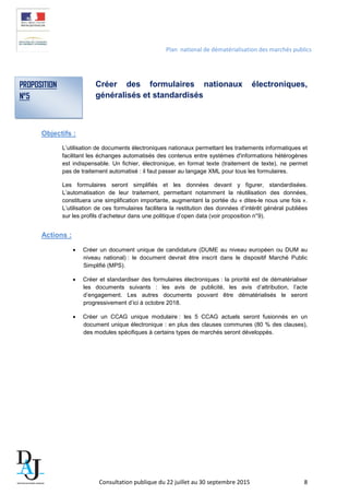 Plan national de dématérialisation des marchés publics
Créer des formulaires nationaux électroniques,
généralisés et standardisés
Objectifs :
L’utilisation de documents électroniques nationaux permettant les traitements informatiques et
facilitant les échanges automatisés des contenus entre systèmes d'informations hétérogènes
est indispensable. Un fichier, électronique, en format texte (traitement de texte), ne permet
pas de traitement automatisé : il faut passer au langage XML pour tous les formulaires.
Les formulaires seront simplifiés et les données devant y figurer, standardisées.
L’automatisation de leur traitement, permettant notamment la réutilisation des données,
constituera une simplification importante, augmentant la portée du « dites-le nous une fois ».
L’utilisation de ces formulaires facilitera la restitution des données d’intérêt général publiées
sur les profils d’acheteur dans une politique d’open data (voir proposition n°9).
Actions :
• Créer un document unique de candidature (DUME au niveau européen ou DUM au
niveau national) : le document devrait être inscrit dans le dispositif Marché Public
Simplifié (MPS).
• Créer et standardiser des formulaires électroniques : la priorité est de dématérialiser
les documents suivants : les avis de publicité, les avis d’attribution, l’acte
d’engagement. Les autres documents pouvant être dématérialisés le seront
progressivement d’ici à octobre 2018.
• Créer un CCAG unique modulaire : les 5 CCAG actuels seront fusionnés en un
document unique électronique : en plus des clauses communes (80 % des clauses),
des modules spécifiques à certains types de marchés seront développés.
PROPOSITION
N°5
Consultation publique du 22 juillet au 30 septembre 2015 8
 