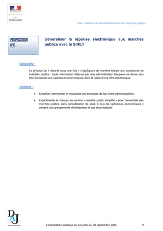 Plan national de dématérialisation des marchés publics
Généraliser la réponse électronique aux marchés
publics avec le SIRET
Objectifs :
Le principe de « dites-le nous une fois » s’appliquera de manière élargie aux procédures de
marchés publics : toute information détenue par une administration française ne devra plus
être demandée aux opérateurs économiques dans le cadre d’une offre électronique.
Actions :
• Simplifier, harmoniser et mutualiser les échanges de flux entre administrations ;
• Expérimenter le recours au service « marché public simplifié » pour l’ensemble des
marchés publics, sans considération de seuil, à tous les opérateurs économiques y
compris aux groupements d’entreprises et aux sous-traitants.
PROPOSITION
N°6
Consultation publique du 22 juillet au 30 septembre 2015 9
 