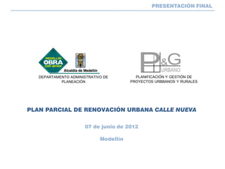 PRESENTACIÓN FINAL




   DEPARTAMENTO ADMINISTRATIVO DE         PLANIFICACIÓN Y GESTIÓN DE
            PLANEACIÓN                  PROYECTOS URBBANOS Y RURALES




PLAN PARCIAL DE RENOVACIÓN URBANA CALLE NUEVA

                      07 de junio de 2012

                             Medellín
 