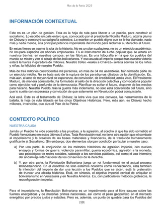 [10]
Plan de la Patria 2025
INFORMACIÓN CONTEXTUAL
Este no es un plan de gestión. Esta es la hoja de ruta para liberar a un pueblo, para construir el
socialismo. Lo escribe un país entero que, convocado por el presidente Nicolás Maduro, alzó la pluma
de Chávez y construyó su caligrafía colectiva. Lo escribe un pueblo digno que se le ha plantado, nada
más y nada menos, a la principal potencia imperialista del mundo para reclamar su derecho al futuro.
En estas líneas se asume la cita de la historia. No es un plan cualquiera, no es un ejercicio académico,
no ocupará espacios en oficinas empolvadas. Es el instrumento de lucha popular que se alzará en
nuestros barrios, en nuestros campos, en las fábricas. Es una fotografía en la que los pueblos del
mundo se miran y ven el coraje de los bolivarianos. Y eso asusta al Imperio porque tras nuestra victoria
estará la fuerza inspiradora de millones. Nuestro trofeo –leales a Chávez– será la sonrisa de los niños
y niñas, la felicidad de nuestro Pueblo.
Más de tres millones cuatrocientas mil personas, en más de 34 mil asambleas, han formado parte de
un ejercicio inédito. No se trata solo de la ruptura de los paradigmas clásicos de la planificación. Es,
más aún, el acto de mayor nivel de esperanza, de convicción, de credibilidad jamás visto. El Presidente
Maduro, de manera consistente, ha formulado el sello de la dirección colectiva y convocatoria popular
como ejercicio real y profundo de la democracia. Planificar es soñar el futuro, disponer de los medios
para hacerlo. Nuestro Pueblo, tras la guerra más inclemente, no solo está convencido del futuro, sino
que lo sueña con esperanza y convicción de que solamente en Revolución podrá conquistarlo.
Acá está. Este es el testamento de Chávez, la letra viva que nos convoca, las herramientas de la
batalla, la hoja de ruta labrada en los cinco Objetivos Históricos. Pero, más aún, es Chávez hecho
millones, invencible, que alza el Plan de la Patria.
CONTEXTO POLÍTICO
NUESTRA CAUSA
Jamás un Pueblo ha sido sometido a las pruebas, a la agresión, al acecho al que ha sido sometido el
Pueblo Venezolano en estos últimos 5 años. Toda Revolución real, no tiene otra opción que el combate
al imperialismo y la creación de las bases materiales y financieras, de la transición humanamente
gratificante al Socialismo. Sin embargo, dos elementos otorgan condición particular a nuestro caso:
a) Por una parte, la conjunción de los métodos históricos de agresión imperial, con nuevos
ensayos y formas de guerra: violencia paramilitar, guerra económica, agresión a la moneda,
uso psicológico de redes sociales, sabotaje a los servicios públicos, así como el uso intensivo
del andamiaje internacional de los consensos de la derecha.
b) Y, por otra parte, la Revolución Bolivariana juega un rol fundamental en el actual proceso
latinoamericano. En el nosotros no solo estamos nosotros como venezolanos, está también
la intención del Imperio de dar una lección a los Pueblos que se alcen, está la pretensión
de truncar una oleada histórica. Está, en síntesis, el objetivo imperial central de aniquilar el
bolivarianismo en Venezuela y en Nuestra América. Es, con particulares métodos grotescos, la
reconfiguración imperial.
Para el imperialismo, la Revolución Bolivariana es un impedimento para el libre saqueo sobre las
fuentes energéticas y de materias primas nacionales, así como el peso geopolítico en el mercado
energético por precios justos y estables. Pero es, además, un punto de quiebre para los Pueblos del
 