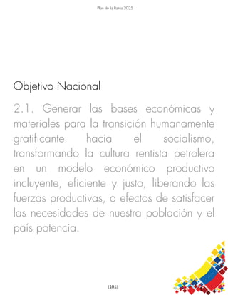Plan de la Patria 2025
[101]
2.1. Generar las bases económicas y
materiales para la transición humanamente
gratificante hacia el socialismo,
transformando la cultura rentista petrolera
en un modelo económico productivo
incluyente, eficiente y justo, liberando las
fuerzas productivas, a efectos de satisfacer
las necesidades de nuestra población y el
país potencia.
Objetivo Nacional
 
