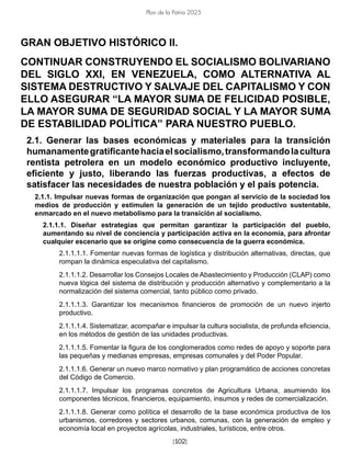 [102]
Plan de la Patria 2025
GRAN OBJETIVO HISTÓRICO II.
CONTINUAR CONSTRUYENDO EL SOCIALISMO BOLIVARIANO
DEL SIGLO XXI, EN VENEZUELA, COMO ALTERNATIVA AL
SISTEMA DESTRUCTIVO Y SALVAJE DEL CAPITALISMO Y CON
ELLO ASEGURAR “LA MAYOR SUMA DE FELICIDAD POSIBLE,
LA MAYOR SUMA DE SEGURIDAD SOCIAL Y LA MAYOR SUMA
DE ESTABILIDAD POLÍTICA” PARA NUESTRO PUEBLO.
2.1. Generar las bases económicas y materiales para la transición
humanamentegratificantehaciaelsocialismo,transformandolacultura
rentista petrolera en un modelo económico productivo incluyente,
eficiente y justo, liberando las fuerzas productivas, a efectos de
satisfacer las necesidades de nuestra población y el país potencia.
2.1.1. Impulsar nuevas formas de organización que pongan al servicio de la sociedad los
medios de producción y estimulen la generación de un tejido productivo sustentable,
enmarcado en el nuevo metabolismo para la transición al socialismo.
2.1.1.1. Diseñar estrategias que permitan garantizar la participación del pueblo,
aumentando su nivel de conciencia y participación activa en la economía, para afrontar
cualquier escenario que se origine como consecuencia de la guerra económica.
2.1.1.1.1. Fomentar nuevas formas de logística y distribución alternativas, directas, que
rompan la dinámica especulativa del capitalismo.
2.1.1.1.2. Desarrollar los Consejos Locales de Abastecimiento y Producción (CLAP) como
nueva lógica del sistema de distribución y producción alternativo y complementario a la
normalización del sistema comercial, tanto público como privado.
2.1.1.1.3. Garantizar los mecanismos financieros de promoción de un nuevo injerto
productivo.
2.1.1.1.4. Sistematizar, acompañar e impulsar la cultura socialista, de profunda eficiencia,
en los métodos de gestión de las unidades productivas.
2.1.1.1.5. Fomentar la figura de los conglomerados como redes de apoyo y soporte para
las pequeñas y medianas empresas, empresas comunales y del Poder Popular.
2.1.1.1.6. Generar un nuevo marco normativo y plan programático de acciones concretas
del Código de Comercio.
2.1.1.1.7. Impulsar los programas concretos de Agricultura Urbana, asumiendo los
componentes técnicos, financieros, equipamiento, insumos y redes de comercialización.
2.1.1.1.8. Generar como política el desarrollo de la base económica productiva de los
urbanismos, corredores y sectores urbanos, comunas, con la generación de empleo y
economía local en proyectos agrícolas, industriales, turísticos, entre otros.
 