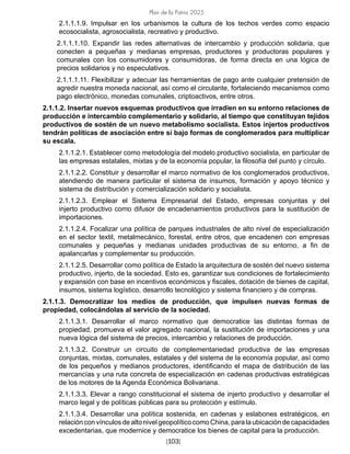 Plan de la Patria 2025
[103]
2.1.1.1.9. Impulsar en los urbanismos la cultura de los techos verdes como espacio
ecosocialista, agrosocialista, recreativo y productivo.
2.1.1.1.10. Expandir las redes alternativas de intercambio y producción solidaria, que
conecten a pequeñas y medianas empresas, productores y productoras populares y
comunales con los consumidores y consumidoras, de forma directa en una lógica de
precios solidarios y no especulativos.
2.1.1.1.11. Flexibilizar y adecuar las herramientas de pago ante cualquier pretensión de
agredir nuestra moneda nacional, así como el circulante, fortaleciendo mecanismos como
pago electrónico, monedas comunales, criptoactivos, entre otros.
2.1.1.2. Insertar nuevos esquemas productivos que irradien en su entorno relaciones de
producción e intercambio complementario y solidario, al tiempo que constituyan tejidos
productivos de sostén de un nuevo metabolismo socialista. Estos injertos productivos
tendrán políticas de asociación entre sí bajo formas de conglomerados para multiplicar
su escala.
2.1.1.2.1. Establecer como metodología del modelo productivo socialista, en particular de
las empresas estatales, mixtas y de la economía popular, la filosofía del punto y círculo.
2.1.1.2.2. Constituir y desarrollar el marco normativo de los conglomerados productivos,
atendiendo de manera particular el sistema de insumos, formación y apoyo técnico y
sistema de distribución y comercialización solidario y socialista.
2.1.1.2.3. Emplear el Sistema Empresarial del Estado, empresas conjuntas y del
injerto productivo como difusor de encadenamientos productivos para la sustitución de
importaciones.
2.1.1.2.4. Focalizar una política de parques industriales de alto nivel de especialización
en el sector textil, metalmecánico, forestal, entre otros, que encadenen con empresas
comunales y pequeñas y medianas unidades productivas de su entorno, a fin de
apalancarlas y complementar su producción.
2.1.1.2.5. Desarrollar como política de Estado la arquitectura de sostén del nuevo sistema
productivo, injerto, de la sociedad. Esto es, garantizar sus condiciones de fortalecimiento
y expansión con base en incentivos económicos y fiscales, dotación de bienes de capital,
insumos, sistema logístico, desarrollo tecnológico y sistema financiero y de compras.
2.1.1.3. Democratizar los medios de producción, que impulsen nuevas formas de
propiedad, colocándolas al servicio de la sociedad.
2.1.1.3.1. Desarrollar el marco normativo que democratice las distintas formas de
propiedad, promueva el valor agregado nacional, la sustitución de importaciones y una
nueva lógica del sistema de precios, intercambio y relaciones de producción.
2.1.1.3.2. Construir un circuito de complementariedad productiva de las empresas
conjuntas, mixtas, comunales, estatales y del sistema de la economía popular, así como
de los pequeños y medianos productores, identificando el mapa de distribución de las
mercancías y una ruta concreta de especialización en cadenas productivas estratégicas
de los motores de la Agenda Económica Bolivariana.
2.1.1.3.3. Elevar a rango constitucional el sistema de injerto productivo y desarrollar el
marco legal y de políticas públicas para su protección y estímulo.
2.1.1.3.4. Desarrollar una política sostenida, en cadenas y eslabones estratégicos, en
relaciónconvínculosdealtonivelgeopolíticocomoChina,paralaubicacióndecapacidades
excedentarias, que modernice y democratice los bienes de capital para la producción.
 
