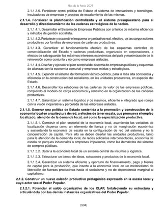 [104]
Plan de la Patria 2025
2.1.1.3.5. Fortalecer como política de Estado el sistema de innovadores y tecnólogos,
incubadoras de empresas y proceso de escalamiento de las mismas.
2.1.1.4. Fortalecer la planificación centralizada y el sistema presupuestario para el
desarrollo y direccionamiento de las cadenas estratégicas de la nación.
2.1.1.4.1. Desarrollar el Sistema de Empresas Públicas con criterios de máxima eficiencia
y métodos de gestión socialista.
2.1.1.4.2. Fortalecer y expandir el esquema organizativo real, efectivo, de las corporaciones
productivas por familias de empresas de cadenas productivas.
2.1.1.4.3. Garantizar el funcionamiento efectivo de los esquemas centrales de
comercialización del Estado y cadenas productivas, organizado en corporaciones, a
efectos de salvaguardar los máximos intereses económicos del país y maximización de la
reinversión como conjunto y no como empresas aisladas.
2.1.1.4.4. Diseñar y ejecutar el plan sectorial del sistema de empresas públicas y esquemas
de alianzas con la economía comunal y empresas mixtas y estratégicas.
2.1.1.4.5. Expandir el sistema de formación técnico-político, para la más alta conciencia y
eficiencia en la construcción del socialismo, en las unidades productivas, en especial del
Estado.
2.1.1.4.6. Desarrollar los eslabones de las cadenas de valor de las empresas públicas,
rompiendo el modelo de carga económica y rentismo en la organización de las cadenas
productivas.
2.1.1.4.7. Garantizar un sistema logístico y de insumos, eficiente e integrado que rompa
con la visión inoperativa y parcelada de las empresas aisladas.
2.1.1.5. Generar una política de Estado sostenida a la promoción y construcción de la
economía local en arquitectura de red, a efectos de tener escala, que promueva el empleo
localizado, atención de la demanda local, así como la especialización productiva.
2.1.1.5.1. Construir el plan sectorial de la economía local, asumiendo las variables de
localización dispersa como un elemento de fuerza y no de marginación económica
y sustentando la economía de escala en la configuración de red del sistema y no la
concentración de capital. Para ello se deben diseñar las unidades productivas, tanto
para la atención de la demanda local, de redes solidarias interconectadas, economía de
escala de parques industriales o empresas impulsoras, como las demandas del sistema
de compras públicas.
2.1.1.5.2. Dotar a la economía local de un sistema central de insumos y logística.
2.1.1.5.3. Estructurar un banco de ideas, soluciones y productos de la economía local.
2.1.1.5.4. Garantizar un sistema eficiente y oportuno de financiamiento, pago y bienes
de capital para la producción, que inserte a la economía local en un metabolismo de
liberación de fuerzas productivas hacia el socialismo y no de dependencia marginal al
capitalismo.
2.1.2. Construir un nuevo eslabón productivo protagónico expresado en la escala local y
cuyo actor sea el Poder Popular.
2.1.2.1. Potenciar el saldo organizativo de los CLAP, fortaleciendo su estructura y
articulándola con las demás instancias organizativas del Poder Popular.
 