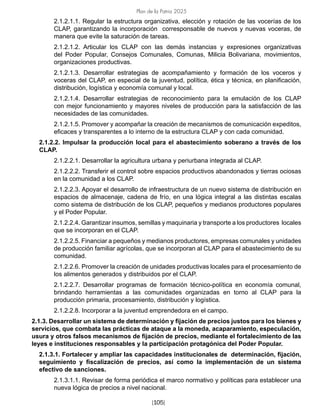 Plan de la Patria 2025
[105]
2.1.2.1.1. Regular la estructura organizativa, elección y rotación de las vocerías de los
CLAP, garantizando la incorporación corresponsable de nuevos y nuevas voceras, de
manera que evite la saturación de tareas.
2.1.2.1.2. Articular los CLAP con las demás instancias y expresiones organizativas
del Poder Popular, Consejos Comunales, Comunas, Milicia Bolivariana, movimientos,
organizaciones productivas.
2.1.2.1.3. Desarrollar estrategias de acompañamiento y formación de los voceros y
voceras del CLAP, en especial de la juventud, política, ética y técnica, en planificación,
distribución, logística y economía comunal y local.
2.1.2.1.4. Desarrollar estrategias de reconocimiento para la emulación de los CLAP
con mejor funcionamiento y mayores niveles de producción para la satisfacción de las
necesidades de las comunidades.
2.1.2.1.5. Promover y acompañar la creación de mecanismos de comunicación expeditos,
eficaces y transparentes a lo interno de la estructura CLAP y con cada comunidad.
2.1.2.2. Impulsar la producción local para el abastecimiento soberano a través de los
CLAP.
2.1.2.2.1. Desarrollar la agricultura urbana y periurbana integrada al CLAP.
2.1.2.2.2. Transferir el control sobre espacios productivos abandonados y tierras ociosas
en la comunidad a los CLAP.
2.1.2.2.3. Apoyar el desarrollo de infraestructura de un nuevo sistema de distribución en
espacios de almacenaje, cadena de frío, en una lógica integral a las distintas escalas
como sistema de distribución de los CLAP, pequeños y medianos productores populares
y el Poder Popular.
2.1.2.2.4. Garantizar insumos, semillas y maquinaria y transporte a los productores locales
que se incorporan en el CLAP.
2.1.2.2.5. Financiar a pequeños y medianos productores, empresas comunales y unidades
de producción familiar agrícolas, que se incorporan al CLAP para el abastecimiento de su
comunidad.
2.1.2.2.6. Promover la creación de unidades productivas locales para el procesamiento de
los alimentos generados y distribuidos por el CLAP.
2.1.2.2.7. Desarrollar programas de formación técnico-política en economía comunal,
brindando herramientas a las comunidades organizadas en torno al CLAP para la
producción primaria, procesamiento, distribución y logística.
2.1.2.2.8. Incorporar a la juventud emprendedora en el campo.
2.1.3. Desarrollar un sistema de determinación y fijación de precios justos para los bienes y
servicios, que combata las prácticas de ataque a la moneda, acaparamiento, especulación,
usura y otros falsos mecanismos de fijación de precios, mediante el fortalecimiento de las
leyes e instituciones responsables y la participación protagónica del Poder Popular.
2.1.3.1. Fortalecer y ampliar las capacidades institucionales de determinación, fijación,
seguimiento y fiscalización de precios, así como la implementación de un sistema
efectivo de sanciones.
2.1.3.1.1. Revisar de forma periódica el marco normativo y políticas para establecer una
nueva lógica de precios a nivel nacional.
 