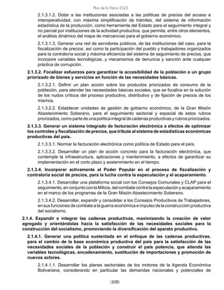 [106]
Plan de la Patria 2025
2.1.3.1.2. Dotar a las instituciones asociadas a las políticas de precios del acceso e
interoperatividad, con máxima simplificación de trámites, del sistema de información
estadística de la producción, como herramienta del Estado para el seguimiento integral y
no parcial por instituciones de la actividad productiva, que permita, entre otros elementos,
el análisis dinámico del mapa de mercancías para el gobierno económico.
2.1.3.1.3. Generar una red de servidores públicos, de las instituciones del caso, para la
fiscalización de precios, así como la participación del pueblo y trabajadores organizados
para la contraloría social y máxima eficiencia del sistema de seguimiento de precios, que
incorpore variables tecnológicas, y mecanismos de denuncia y sanción ante cualquier
práctica de corrupción.
2.1.3.2. Focalizar esfuerzos para garantizar la accesibilidad de la población a un grupo
priorizado de bienes y servicios en función de las necesidades básicas.
2.1.3.2.1. Definir un plan acción sobre los productos priorizados de consumo de la
población, para atender las necesidades básicas sociales, que se focalice en la solución
de los nudos críticos del proceso productivo, distributivo y de fijación de precios de los
mismos.
2.1.3.2.2. Establecer unidades de gestión de gobierno económico, de la Gran Misión
Abastecimiento Soberano, para el seguimiento sectorial y espacial de estos rubros
priorizados,comopartedeunapolíticaintegraldecadenasproductivasyrubrospriorizados.
2.1.3.3. Generar un sistema integrado de facturación electrónica a efectos de optimizar
los controles y fiscalización de precios, que tribute al sistema de estadísticas económicas
productivas del país.
2.1.3.3.1. Normar la facturación electrónica como política de Estado para el país.
2.1.3.3.2. Desarrollar un plan de acción concreto para la facturación electrónica, que
contemple la infraestructura, aplicaciones y mantenimiento, a efectos de garantizar su
implementación en el corto plazo y sostenimiento en el tiempo.
2.1.3.4. Incorporar activamente al Poder Popular en el proceso de fiscalización y
contraloría social de precios, para la lucha contra la especulación y el acaparamiento.
2.1.3.4.1. Desarrollar una plataforma social con los Consejos Comunales y CLAP para el
seguimiento,enconjuntoconlaMilicia,delcombatecontralaespeculaciónyacaparamiento
en el marco de los programas de la Gran Misión Abastecimiento Soberano.
2.1.3.4.2. Desarrollar, expandir y consolidar a los Consejos Productivos de Trabajadores,
en sus funciones de combate a la guerra económica e impulso de la construcción productiva
del socialismo.
2.1.4. Expandir e integrar las cadenas productivas, maximizando la creación de valor
agregado y orientándolas hacia la satisfacción de las necesidades sociales para la
construcción del socialismo, promoviendo la diversificación del aparato productivo.
2.1.4.1. Generar una política sustentada en el enfoque de las cadenas productivas,
para el cambio de la base económica productiva del país para la satisfacción de las
necesidades sociales de la población y construir el país potencia, que atienda las
variables tecnológicas, encadenamiento, sustitución de importaciones y promoción de
nuevos actores.
2.1.4.1.1. Desarrollar los planes sectoriales de los motores de la Agenda Económica
Bolivariana, considerando en particular las demandas nacionales y potenciales de
 