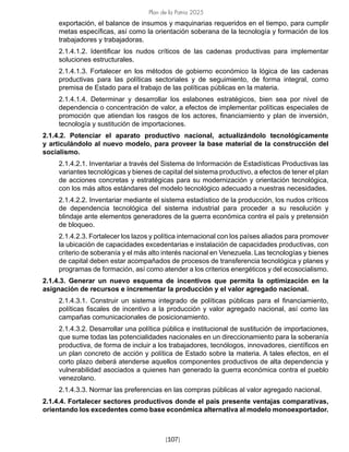 Plan de la Patria 2025
[107]
exportación, el balance de insumos y maquinarias requeridos en el tiempo, para cumplir
metas específicas, así como la orientación soberana de la tecnología y formación de los
trabajadores y trabajadoras.
2.1.4.1.2. Identificar los nudos críticos de las cadenas productivas para implementar
soluciones estructurales.
2.1.4.1.3. Fortalecer en los métodos de gobierno económico la lógica de las cadenas
productivas para las políticas sectoriales y de seguimiento, de forma integral, como
premisa de Estado para el trabajo de las políticas públicas en la materia.
2.1.4.1.4. Determinar y desarrollar los eslabones estratégicos, bien sea por nivel de
dependencia o concentración de valor, a efectos de implementar políticas especiales de
promoción que atiendan los rasgos de los actores, financiamiento y plan de inversión,
tecnología y sustitución de importaciones.
2.1.4.2. Potenciar el aparato productivo nacional, actualizándolo tecnológicamente
y articulándolo al nuevo modelo, para proveer la base material de la construcción del
socialismo.
2.1.4.2.1. Inventariar a través del Sistema de Información de Estadísticas Productivas las
variantes tecnológicas y bienes de capital del sistema productivo, a efectos de tener el plan
de acciones concretas y estratégicas para su modernización y orientación tecnológica,
con los más altos estándares del modelo tecnológico adecuado a nuestras necesidades.
2.1.4.2.2. Inventariar mediante el sistema estadístico de la producción, los nudos críticos
de dependencia tecnológica del sistema industrial para proceder a su resolución y
blindaje ante elementos generadores de la guerra económica contra el país y pretensión
de bloqueo.
2.1.4.2.3. Fortalecer los lazos y política internacional con los países aliados para promover
la ubicación de capacidades excedentarias e instalación de capacidades productivas, con
criterio de soberanía y el más alto interés nacional en Venezuela. Las tecnologías y bienes
de capital deben estar acompañados de procesos de transferencia tecnológica y planes y
programas de formación, así como atender a los criterios energéticos y del ecosocialismo.
2.1.4.3. Generar un nuevo esquema de incentivos que permita la optimización en la
asignación de recursos e incrementar la producción y el valor agregado nacional.
2.1.4.3.1. Construir un sistema integrado de políticas públicas para el financiamiento,
políticas fiscales de incentivo a la producción y valor agregado nacional, así como las
campañas comunicacionales de posicionamiento.
2.1.4.3.2. Desarrollar una política pública e institucional de sustitución de importaciones,
que sume todas las potencialidades nacionales en un direccionamiento para la soberanía
productiva, de forma de incluir a los trabajadores, tecnólogos, innovadores, científicos en
un plan concreto de acción y política de Estado sobre la materia. A tales efectos, en el
corto plazo deberá atenderse aquellos componentes productivos de alta dependencia y
vulnerabilidad asociados a quienes han generado la guerra económica contra el pueblo
venezolano.
2.1.4.3.3. Normar las preferencias en las compras públicas al valor agregado nacional.
2.1.4.4. Fortalecer sectores productivos donde el país presente ventajas comparativas,
orientando los excedentes como base económica alternativa al modelo monoexportador.
 