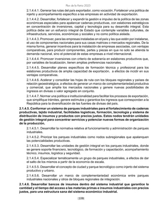 [108]
Plan de la Patria 2025
2.1.4.4.1. Generar las rutas del país exportador, como vocación. Fortalecer una política de
injerto y acompañamiento específico a las empresas en actividad de exportación.
2.1.4.4.2. Desarrollar, fortalecer y expandir la gestión e impulso de la política de las zonas
económicas especiales para apalancar cadenas productivas, con eslabones estratégicos
en concentración de inversiones, capital y tecnología para su desarrollo integral. Esta
política debe ser un esfuerzo integral de Estado que contemple variables culturales, de
infraestructura, servicios, económicas y sociales y no como política aislada.
2.1.4.4.3. Promover, para las empresas instaladas en el país y las que estén por instalarse,
el uso de componentes nacionales para sus casas matrices o mercados regionales. De la
misma forma, generar incentivos para la instalación de empresas asociadas, con ventajas
comparativas, para producir componentes, partes y piezas en que no solo se atienda la
demanda nacional, sino el potencial de estas empresas a nivel internacional.
2.1.4.4.4. Promover inversiones con criterio de soberanía en eslabones productivos que,
por variables de localización, tienen amplias preferencias nacionales.
2.1.4.4.5. Desarrollar planes específicos de formación técnica y profesional para los
eslabones productivos de amplia capacidad de exportación, a efectos de incidir en sus
ventajas comparativas.
2.1.4.4.6. Acelerar y consolidar las hojas de ruta con los bloques regionales y países de
relación geoestratégica, a efectos de generar un marco de complementariedad productiva
y comercial, que amplíe los mercados nacionales y genere nuevas posibilidades de
ingresos en divisas o valor agregado en conjunto.
2.1.4.4.7. Normar una política e institucionalidad para facilitar los procesos de exportación,
que simplifique trámites, genere estímulos y garantice los ingresos que correspondan a la
República para la diversificación de las fuentes de divisas del país.
2.1.4.5. Conformar un sistema de parques industriales para el fortalecimiento de cadenas
productivas, tejido industrial, facilidades logísticas, formación, tecnología y sistema de
distribución de insumos y productos con precios justos. Estos nodos tendrán unidades
de gestión integral para concentrar servicios y potenciar nuevas formas de organización
de la producción.
2.1.4.5.1. Desarrollar la normativa relativa al funcionamiento y administración de parques
industriales.
2.1.4.5.2. Priorizar los parques industriales como nodos subregionales que apalanquen
las potencialidades productivas.
2.1.4.5.3. Desarrollar las unidades de gestión integral en los parques industriales, donde
se genere soporte financiero, tecnológico, de formación y capacitación, acompañamiento
técnico, insumos, logística y seguridad.
2.1.4.5.4. Especializar temáticamente un grupo de parques industriales, a efectos de dar
el salto de los mismos a partir de la economía de escala.
2.1.4.5.5. Desarrollar el concepto de ciudad y parque tecnológico como injerto del sistema
productivo y urbano.
2.1.4.5.6. Desarrollar un marco de complementariedad económica entre parques
industriales nacionales y otros de bloques regionales de integración.
2.1.4.6. Desarrollar bancos de insumos dentro del sistema industrial que garantice la
cantidad y el tiempo del acceso a las materias primas e insumos industriales con precios
justos, para una estructura sana del sistema económico industrial.
 