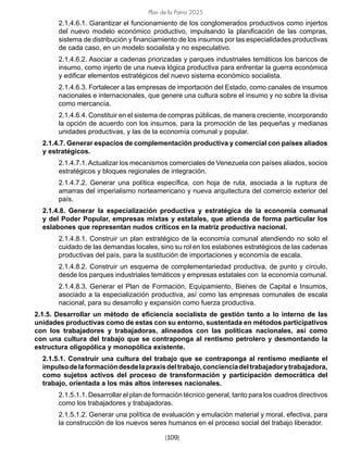 Plan de la Patria 2025
[109]
2.1.4.6.1. Garantizar el funcionamiento de los conglomerados productivos como injertos
del nuevo modelo económico productivo, impulsando la planificación de las compras,
sistema de distribución y financiamiento de los insumos por las especialidades productivas
de cada caso, en un modelo socialista y no especulativo.
2.1.4.6.2. Asociar a cadenas priorizadas y parques industriales temáticos los bancos de
insumo, como injerto de una nueva lógica productiva para enfrentar la guerra económica
y edificar elementos estratégicos del nuevo sistema económico socialista.
2.1.4.6.3. Fortalecer a las empresas de importación del Estado, como canales de insumos
nacionales e internacionales, que genere una cultura sobre el insumo y no sobre la divisa
como mercancía.
2.1.4.6.4. Constituir en el sistema de compras públicas, de manera creciente, incorporando
la opción de acuerdo con los insumos, para la promoción de las pequeñas y medianas
unidades productivas, y las de la economía comunal y popular.
2.1.4.7. Generar espacios de complementación productiva y comercial con países aliados
y estratégicos.
2.1.4.7.1.Actualizar los mecanismos comerciales de Venezuela con países aliados, socios
estratégicos y bloques regionales de integración.
2.1.4.7.2. Generar una política específica, con hoja de ruta, asociada a la ruptura de
amarras del imperialismo norteamericano y nueva arquitectura del comercio exterior del
país.
2.1.4.8. Generar la especialización productiva y estratégica de la economía comunal
y del Poder Popular, empresas mixtas y estatales, que atienda de forma particular los
eslabones que representan nudos críticos en la matriz productiva nacional.
2.1.4.8.1. Construir un plan estratégico de la economía comunal atendiendo no solo el
cuidado de las demandas locales, sino su rol en los eslabones estratégicos de las cadenas
productivas del país, para la sustitución de importaciones y economía de escala.
2.1.4.8.2. Construir un esquema de complementariedad productiva, de punto y círculo,
desde los parques industriales temáticos y empresas estatales con la economía comunal.
2.1.4.8.3. Generar el Plan de Formación, Equipamiento, Bienes de Capital e Insumos,
asociado a la especialización productiva, así como las empresas comunales de escala
nacional, para su desarrollo y expansión como fuerza productiva.
2.1.5. Desarrollar un método de eficiencia socialista de gestión tanto a lo interno de las
unidades productivas como de estas con su entorno, sustentada en métodos participativos
con los trabajadores y trabajadoras, alineados con las políticas nacionales, así como
con una cultura del trabajo que se contraponga al rentismo petrolero y desmontando la
estructura oligopólica y monopólica existente.
2.1.5.1. Construir una cultura del trabajo que se contraponga al rentismo mediante el
impulsodelaformacióndesdelapraxisdeltrabajo,concienciadeltrabajadorytrabajadora,
como sujetos activos del proceso de transformación y participación democrática del
trabajo, orientada a los más altos intereses nacionales.
2.1.5.1.1. Desarrollar el plan de formación técnico general, tanto para los cuadros directivos
como los trabajadores y trabajadoras.
2.1.5.1.2. Generar una política de evaluación y emulación material y moral, efectiva, para
la construcción de los nuevos seres humanos en el proceso social del trabajo liberador.
 