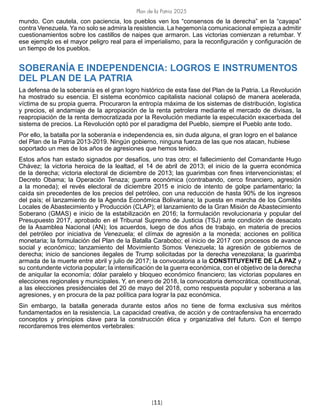Plan de la Patria 2025
[11]
mundo. Con cautela, con paciencia, los pueblos ven los “consensos de la derecha” en la “cayapa”
contra Venezuela. Ya no solo se admira la resistencia. La hegemonía comunicacional empieza a admitir
cuestionamientos sobre los castillos de naipes que armaron. Las victorias comienzan a retumbar. Y
ese ejemplo es el mayor peligro real para el imperialismo, para la reconfiguración y configuración de
un tiempo de los pueblos.
SOBERANÍA E INDEPENDENCIA: LOGROS E INSTRUMENTOS
DEL PLAN DE LA PATRIA
La defensa de la soberanía es el gran logro histórico de esta fase del Plan de la Patria. La Revolución
ha mostrado su esencia. El sistema económico capitalista nacional colapsó de manera acelerada,
víctima de su propia guerra. Procuraron la entropía máxima de los sistemas de distribución, logística
y precios, el andamiaje de la apropiación de la renta petrolera mediante el mercado de divisas, la
reapropiación de la renta democratizada por la Revolución mediante la especulación exacerbada del
sistema de precios. La Revolución optó por el paradigma del Pueblo, siempre el Pueblo ante todo.
Por ello, la batalla por la soberanía e independencia es, sin duda alguna, el gran logro en el balance
del Plan de la Patria 2013-2019. Ningún gobierno, ninguna fuerza de las que nos atacan, hubiese
soportado un mes de los años de agresiones que hemos tenido.
Estos años han estado signados por desafíos, uno tras otro: el fallecimiento del Comandante Hugo
Chávez; la victoria heroica de la lealtad, el 14 de abril de 2013; el inicio de la guerra económica
de la derecha; victoria electoral de diciembre de 2013; las guarimbas con fines intervencionistas; el
Decreto Obama; la Operación Tenaza; guerra económica (contrabando, cerco financiero, agresión
a la moneda); el revés electoral de diciembre 2015 e inicio de intento de golpe parlamentario; la
caída sin precedentes de los precios del petróleo, con una reducción de hasta 90% de los ingresos
del país; el lanzamiento de la Agenda Económica Bolivariana; la puesta en marcha de los Comités
Locales de Abastecimiento y Producción (CLAP); el lanzamiento de la Gran Misión de Abastecimiento
Soberano (GMAS) e inicio de la estabilización en 2016; la formulación revolucionaria y popular del
Presupuesto 2017, aprobado en el Tribunal Supremo de Justicia (TSJ) ante condición de desacato
de la Asamblea Nacional (AN); los acuerdos, luego de dos años de trabajo, en materia de precios
del petróleo por iniciativa de Venezuela; el clímax de agresión a la moneda; acciones en política
monetaria; la formulación del Plan de la Batalla Carabobo; el inicio de 2017 con procesos de avance
social y económico; lanzamiento del Movimiento Somos Venezuela; la agresión de gobiernos de
derecha; inicio de sanciones ilegales de Trump solicitadas por la derecha venezolana; la guarimba
armada de la muerte entre abril y julio de 2017; la convocatoria a la CONSTITUYENTE DE LA PAZ y
su contundente victoria popular; la intensificación de la guerra económica, con el objetivo de la derecha
de aniquilar la economía; dólar paralelo y bloqueo económico financiero; las victorias populares en
elecciones regionales y municipales. Y, en enero de 2018, la convocatoria democrática, constitucional,
a las elecciones presidenciales del 20 de mayo del 2018, como respuesta popular y soberana a las
agresiones, y en procura de la paz política para lograr la paz económica.
Sin embargo, la batalla generada durante estos años no tiene de forma exclusiva sus méritos
fundamentados en la resistencia. La capacidad creativa, de acción y de contraofensiva ha encerrado
conceptos y principios clave para la construcción ética y organizativa del futuro. Con el tiempo
recordaremos tres elementos vertebrales:
 