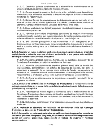 [110]
Plan de la Patria 2025
2.1.5.1.3. Desarrollar políticas consistentes de la economía del mantenimiento en las
unidades productivas, como componente místico del trabajo.
2.1.5.1.4. Generar espacios orgánicos de dirección entre trabajadores de las unidades
productivas y los ministerios asociados, a efectos de propiciar el salto a verdaderos
ministerios del Poder Popular.
2.1.5.1.5. Generar formas de organización de los trabajadores para su expresión en los
espacios de dirección económica y política de la sociedad, como el Consejo Nacional de
Economía, Consejos Presidenciales, Congreso de la Patria, entre otros.
2.1.5.1.6. Crear una hoja de ruta de las trabajadoras y los trabajadores para el proceso de
sustitución de importaciones.
2.1.5.1.7. Fomentar el desarrollo programático del sistema de módulos de beneficios
sociales como salto cualitativo a un nuevo metabolismo del capital, socialista, organizativo,
en la atención de las necesidades reivindicativas de la clase trabajadora.
2.1.5.1.8. Dar carácter participativo a los trabajadores y las trabajadoras en el
direccionamiento con los ministerios de competencia sobre las demandas de la formación
técnica, educativa, ética y hacer de la fábrica un aula de clase del sistema de educación
nacional.
2.1.5.2. Propiciar un nuevo modelo de gestión en las unidades productivas, de propiedad
social directa e indirecta, que sea eficiente, sustentable y que genere retornabilidad
social y/o económica del proceso productivo.
2.1.5.2.1. Impulsar un proceso masivo de formación de los puestos de dirección y de los
Consejos de Trabajadores en métodos socialistas de dirección.
2.1.5.2.2. Asumir la conducción de las empresas públicas como parte de la más alta
responsabilidad, demandándose un sistema de escuelas de cuadros, así como el
seguimiento y evaluación de los mismos, como política de Estado y no coyuntural de
ministerios. La Comisión Central de Planificación deberá normar las políticas de estímulo
y seguimiento a la producción y ética, como cuerpo del Consejo de Vicepresidentes.
2.1.5.2.3. Configurar un sistema central de seguimiento, evaluación y emulación de las
empresas socialistas.
2.1.5.3. Impulsar la conformación de Consejos de Trabajadores y Trabajadoras en las
unidades productivas, en el marco de la consolidación y fortalecimiento de la democracia
participativa y protagónica.
2.1.5.3.1. Robustecer los marcos legales y normativos para el fortalecimiento de los
Consejos de Trabajadores, la democracia participativa y protagónica, formación técnica y
métodos de dirección colectiva, y en particular su conciencia de clase en la transformación
socialista de la sociedad.
2.1.5.3.2. Sistematizar experiencias y crear espacios de encuentro para la evaluación y
emulación.
2.1.5.4. Promover el desarrollo de instancias de coordinación entre los Consejos
Comunales y Consejos de Trabajadores y Trabajadoras.
2.1.5.5. Desarrollar un sistema de estímulos para el fomento de las pequeñas y medianas
industrias privadas y empresas conjuntas, en un marco de máxima corresponsabilidad
social del aparato productivo, reconociendo el trabajo de mujeres y hombres
emprendedores.
 