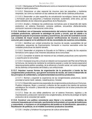 Plan de la Patria 2025
[111]
2.1.5.5.1. Reimpulsar el Fondo Bicentenario como un mecanismo de apoyo revolucionario,
integral al injerto productivo.
2.1.5.5.2. Direccionar un plan especial de insumos para las pequeñas y medianas
empresas, así como su inserción en las cadenas de valor de las cadenas productivas.
2.1.5.5.3. Desarrollar un plan específico de actualización tecnológica, bienes de capital
y formación para las pequeñas y medianas empresas, sustentado, entre otros, por las
potencialidades de las relaciones geopolíticas de la Revolución.
2.1.5.5.4. Ampliar y fortalecer las preferencias normativas para el desarrollo del injerto
productivo, en sistema financiero, compras públicas, encuentros oferta-demanda,
promoción nacional e internacional, entre otros.
2.1.5.6. Contribuir con el bienestar socioeconómico del entorno donde se asienten las
unidades productivas, aplicando la estrategia de punto y círculo, que dé cabida a la
participación popular en procesos sociales y económicos, así como de contraloría social.
Las unidades de mayor escala deben propiciar ramificaciones de insumos a escala
comunal, para cooperar en la satisfacción de las necesidades de nuestras comunidades.
2.1.5.6.1. Identificar por unidad productiva los insumos de escala, susceptibles de ser
localizados, esquemas de financiamiento, formación e insumos asociados entre las
unidades productivas de distinto tamaño.
2.1.5.6.2. Desarrollar el programa la Escuela en la Fábrica y empleo de los espacios
formativos como apoyo a las misiones educativas de la comunidad.
2.1.5.6.3. Consolidar el asiento de misiones en las unidades productivas como epicentro
y soporte para la comunidad.
2.1.5.6.4. Incorporar el punto y círculo en relación con la expresión del Plan de la Patria de
la Comuna, de manera de mantener la contraloría popular y cuidar de manera especial el
direccionamiento político socialista, de la eficiencia y función social, así como rol integral
de los distintos componentes del Estado y sus atribuciones.
2.1.5.7. Impulsar nuevas formas de organización de la producción a través de los
conglomerados productivos, que genere economía de escala, así como el desarrollo de
los principios de solidaridad y complementariedad económica productiva.
2.1.5.7.1. Normar y expandir la experiencia de los conglomerados productivos, dando
prioridad al sector textil, calzado, metalmecánico, forestal.
2.1.5.7.2. Desarrollar experiencias especiales de conglomerados productivos en Comunas,
Pueblos indígenas, Mujer y Juventud, a efectos de dar escala a los injertos de sectores
estratégicos de inclusión y desarrollo de actores protagónicos de la base productiva del
futuro del país.
2.1.5.7.3. Dotar de una sólida plataforma con el sistema financiero, logístico y de
importaciones y producción nacional a los conglomerados, de forma de proteger al injerto
productivo de la voracidad del capital.
2.1.5.8. Construir una política consistente para liberar a la sociedad de hábitos de
consumo impuestos por el mercado, que fomente la diversidad y el rescate de tradiciones
y costumbres, e incorpore un rol protagónico del pueblo en la planificación, ejecución y
fiscalización de políticas, en el modelo económico productivo socialista.
2.1.5.8.1. Ampliar y fortalecer los programas de cultura alimentaria.
 