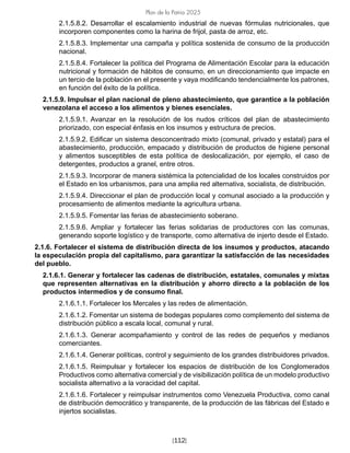 [112]
Plan de la Patria 2025
2.1.5.8.2. Desarrollar el escalamiento industrial de nuevas fórmulas nutricionales, que
incorporen componentes como la harina de frijol, pasta de arroz, etc.
2.1.5.8.3. Implementar una campaña y política sostenida de consumo de la producción
nacional.
2.1.5.8.4. Fortalecer la política del Programa de Alimentación Escolar para la educación
nutricional y formación de hábitos de consumo, en un direccionamiento que impacte en
un tercio de la población en el presente y vaya modificando tendencialmente los patrones,
en función del éxito de la política.
2.1.5.9. Impulsar el plan nacional de pleno abastecimiento, que garantice a la población
venezolana el acceso a los alimentos y bienes esenciales.
2.1.5.9.1. Avanzar en la resolución de los nudos críticos del plan de abastecimiento
priorizado, con especial énfasis en los insumos y estructura de precios.
2.1.5.9.2. Edificar un sistema desconcentrado mixto (comunal, privado y estatal) para el
abastecimiento, producción, empacado y distribución de productos de higiene personal
y alimentos susceptibles de esta política de deslocalización, por ejemplo, el caso de
detergentes, productos a granel, entre otros.
2.1.5.9.3. Incorporar de manera sistémica la potencialidad de los locales construidos por
el Estado en los urbanismos, para una amplia red alternativa, socialista, de distribución.
2.1.5.9.4. Direccionar el plan de producción local y comunal asociado a la producción y
procesamiento de alimentos mediante la agricultura urbana.
2.1.5.9.5. Fomentar las ferias de abastecimiento soberano.
2.1.5.9.6. Ampliar y fortalecer las ferias solidarias de productores con las comunas,
generando soporte logístico y de transporte, como alternativa de injerto desde el Estado.
2.1.6. Fortalecer el sistema de distribución directa de los insumos y productos, atacando
la especulación propia del capitalismo, para garantizar la satisfacción de las necesidades
del pueblo.
2.1.6.1. Generar y fortalecer las cadenas de distribución, estatales, comunales y mixtas
que representen alternativas en la distribución y ahorro directo a la población de los
productos intermedios y de consumo final.
2.1.6.1.1. Fortalecer los Mercales y las redes de alimentación.
2.1.6.1.2. Fomentar un sistema de bodegas populares como complemento del sistema de
distribución público a escala local, comunal y rural.
2.1.6.1.3. Generar acompañamiento y control de las redes de pequeños y medianos
comerciantes.
2.1.6.1.4. Generar políticas, control y seguimiento de los grandes distribuidores privados.
2.1.6.1.5. Reimpulsar y fortalecer los espacios de distribución de los Conglomerados
Productivos como alternativa comercial y de visibilización política de un modelo productivo
socialista alternativo a la voracidad del capital.
2.1.6.1.6. Fortalecer y reimpulsar instrumentos como Venezuela Productiva, como canal
de distribución democrático y transparente, de la producción de las fábricas del Estado e
injertos socialistas.
 