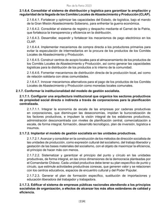 [114]
Plan de la Patria 2025
2.1.6.4. Consolidar el sistema de distribución y logística para garantizar la ampliación y
regularidad de la llegada de los Comités Locales de Abastecimiento y Producción (CLAP).
2.1.6.4.1. Fortalecer y optimizar las capacidades del Estado, de logística, bajo el mando
de la Gran Misión Abastecimiento Soberano, para enfrentar la guerra económica.
2.1.6.4.2. Consolidar el sistema de registro y despacho mediante el Carnet de la Patria,
que fortalezca la transparencia y eficiencia en la distribución.
2.1.6.4.3. Desarrollar, expandir y fortalecer los mecanismos de pago electrónico en los
CLAP.
2.1.6.4.4. Implementar mecanismos de compra directa a los productores primarios para
evitar la especulación de intermediarios en la procura de los productos de los Comités
Locales de Abastecimiento y Producción.
2.1.6.4.5. Construir centros de acopio locales para el almacenamiento de los productos de
los Comités Locales de Abastecimiento y Producción, así como generar las capacidades
logísticas para la distribución de los productos a lo interno de la comunidad.
2.1.6.4.6. Fomentar mecanismos de distribución directa de la producción local, así como
de relación solidaria con otras comunidades.
2.1.6.4.7. Innovar mecanismos alternativos para el pago de los productos de los Comités
Locales de Abastecimiento y Producción como monedas locales comunales.
2.1.7. Conformar la institucionalidad del modelo de gestión socialista.
2.1.7.1. Configurar una arquitectura institucional que organice los sectores productivos
de propiedad social directa o indirecta a través de corporaciones para la planificación
centralizada.
2.1.7.1.1. Integrar la economía de escala de las empresas por cadenas productivas
en corporaciones, que disminuyan las deseconomías, impidan la burocratización de
los factores productivos, e impulsen la visión integral de los eslabones productivos,
administración desconcentrada con niveles de planificación central, comercialización a
escala, de forma integral, formación, desarrollo tecnológico, plan de inversión, logística e
insumos.
2.1.7.2. Implantar el modelo de gestión socialista en las unidades productivas.
2.1.7.2.1.Avanzar y consolidar en la construcción de los métodos de dirección socialista de
las unidades de producción, como expresión cultural del socialismo, del trabajo liberador y
gestación de las bases materiales del socialismo, con el objeto de maximizar la eficiencia,
el principio de hacer más con menos.
2.1.7.2.2. Sistematizar y garantizar el principio del punto y círculo en las unidades
productivas, de forma integral, en las cinco dimensiones de la democracia planteadas por
el Comandante Chávez. Cada unidad productiva debe tener su plan específico de punto y
círculo, que estimule actividades productivas conexas, que generen valor y se relacionen
con los centros educativos, espacios de encuentro cultural y del Poder Popular.
2.1.7.2.3. Generar el plan de formación específico, sustitución de importaciones y
educación liberadora del trabajador y trabajadora.
2.1.7.3. Edificar el sistema de empresas públicas nacionales atendiendo a los principios
socialistas de organización, a efectos de alcanzar los más altos estándares de calidad y
eficiencia.
 