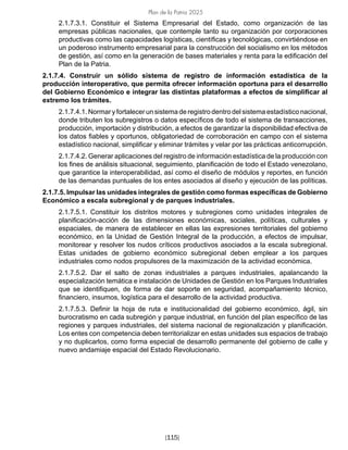 Plan de la Patria 2025
[115]
2.1.7.3.1. Constituir el Sistema Empresarial del Estado, como organización de las
empresas públicas nacionales, que contemple tanto su organización por corporaciones
productivas como las capacidades logísticas, científicas y tecnológicas, convirtiéndose en
un poderoso instrumento empresarial para la construcción del socialismo en los métodos
de gestión, así como en la generación de bases materiales y renta para la edificación del
Plan de la Patria.
2.1.7.4. Construir un sólido sistema de registro de información estadística de la
producción interoperativo, que permita ofrecer información oportuna para el desarrollo
del Gobierno Económico e integrar las distintas plataformas a efectos de simplificar al
extremo los trámites.
2.1.7.4.1. Normar y fortalecer un sistema de registro dentro del sistema estadístico nacional,
donde tributen los subregistros o datos específicos de todo el sistema de transacciones,
producción, importación y distribución, a efectos de garantizar la disponibilidad efectiva de
los datos fiables y oportunos, obligatoriedad de corroboración en campo con el sistema
estadístico nacional, simplificar y eliminar trámites y velar por las prácticas anticorrupción.
2.1.7.4.2. Generar aplicaciones del registro de información estadística de la producción con
los fines de análisis situacional, seguimiento, planificación de todo el Estado venezolano,
que garantice la interoperabilidad, así como el diseño de módulos y reportes, en función
de las demandas puntuales de los entes asociados al diseño y ejecución de las políticas.
2.1.7.5. Impulsar las unidades integrales de gestión como formas específicas de Gobierno
Económico a escala subregional y de parques industriales.
2.1.7.5.1. Constituir los distritos motores y subregiones como unidades integrales de
planificación-acción de las dimensiones económicas, sociales, políticas, culturales y
espaciales, de manera de establecer en ellas las expresiones territoriales del gobierno
económico, en la Unidad de Gestión Integral de la producción, a efectos de impulsar,
monitorear y resolver los nudos críticos productivos asociados a la escala subregional.
Estas unidades de gobierno económico subregional deben emplear a los parques
industriales como nodos propulsores de la maximización de la actividad económica.
2.1.7.5.2. Dar el salto de zonas industriales a parques industriales, apalancando la
especialización temática e instalación de Unidades de Gestión en los Parques Industriales
que se identifiquen, de forma de dar soporte en seguridad, acompañamiento técnico,
financiero, insumos, logística para el desarrollo de la actividad productiva.
2.1.7.5.3. Definir la hoja de ruta e institucionalidad del gobierno económico, ágil, sin
burocratismo en cada subregión y parque industrial, en función del plan específico de las
regiones y parques industriales, del sistema nacional de regionalización y planificación.
Los entes con competencia deben territorializar en estas unidades sus espacios de trabajo
y no duplicarlos, como forma especial de desarrollo permanente del gobierno de calle y
nuevo andamiaje espacial del Estado Revolucionario.
 