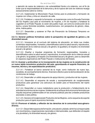 Plan de la Patria 2025
[119]
y atención de casos de violencia o de vulnerabilidad frente a la violencia, con el fin de
evitar que la responsabilidad de la denuncia y de la ruptura del ciclo de violencia recaiga
exclusivamente sobre la víctima.
2.2.1.2.5. Implementar la Micromisión Paula Correa para la protección y formación de
mujeres con niñas y niños en situación de calle.
2.2.1.2.6. Fortalecer y expandir la formación, en experiencias como la Escuela Feminista
del Sur Argelia Laya para el movimiento de mujeres, a fin de impulsar y fortalecer la
cogestión en el Poder Popular, la visión del pueblo mujer, así como la construcción de la
teoría y praxis feminista socialista, nuestromericana, con perspectiva de género, clase,
etnia, matria-patria.
2.2.1.2.7. Desarrollar y sostener el Plan de Prevención de Embarazo Temprano en
Adolescentes.
2.2.1.3. Generar políticas formativas sobre la perspectiva de igualdad de género y de
diversidad sexual.
2.2.1.3.1. Incorporar en el currículo del sistema de educación, en todos sus niveles,
contenidos responsables, honestos y desmitificados sobre la salud sexual y reproductiva,
la erradicación de la violencia sexual y de género, la igualdad y el respeto a la diversidad
sexual y de género.
2.2.1.3.2. Diseñar e impulsar programas de formación responsables, honestos y
desmitificados sobre la salud sexual y reproductiva, la erradicación de la violencia sexual
y de género, la igualdad y el respeto a la diversidad sexual y de género, para su desarrollo
en espacios organizativos del Poder Popular e instituciones del Estado.
2.2.1.4. Avanzar y profundizar en la incorporación de las mujeres en la construcción de
un nuevo tejido económico productivo del país, garantizando el soporte financiero, de
insumos, técnico y de especialización productiva.
2.2.1.4.1. Fortalecer el banco sectorial de la mujer, como institución de nuevo tipo,
socialista, de acompañamiento técnico, financiero efectivo para la democratización de las
condiciones de trabajo.
2.2.1.4.2. Desarrollar un sólido esquema de apoyo técnico y productivo de las mujeres.
2.2.1.4.3. Desarrollar el esquema de escala y acompañamiento de conglomerados
productivos para garantizar una estructura de sostén para el florecimiento del injerto
productivo.
2.2.1.4.4. Desarrollar un nuevo metabolismo para la producción y fortalecimiento de la
actividad económica de las mujeres, fortaleciendo el enfoque de la economía feminista que
impulse esquemas preferenciales en las compras públicas para las unidades productivas
asociadas a esta política.
2.2.1.4.5. Generar el Conglomerado Productivo de las Mujeres, como esquema de soporte
productivo para el injerto económico feminista.
2.2.1.5. Promover el debate y reflexión de los derechos de la comunidad sexo-género-
diversa.
2.2.1.5.1.Desarrollarespaciosdeformación,articulaciónydebate,deformacorresponsable
con movimientos y organizaciones nacionales e internacionales, que defienden el respeto
a la pluralidad y la diversidad sexual y de género.
 