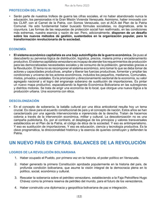 [12]
Plan de la Patria 2025
PROTECCIÓN DEL PUEBLO
• Serán parte de nuestros trofeos de guerra las cifras sociales, el no haber abandonado nunca la
educación, los pensionados ni la Gran Misión Vivienda Venezuela. Asimismo, haber innovado con
los CLAP, con el Carnet de la Patria, con Somos Venezuela, con el ACA del Plan de la Patria
Comunal. Ha sido fundamental haber buscado fórmulas socialistas, no dogmáticas, ante la
coyuntura. Las formas de las respuestas de protección social han reafirmado, en las condiciones
más extremas, nuestra esencia y razón de ser. Pero, adicionalmente, disponen de un desafío
sobre los nuevos métodos de gestión, sustentados en la organización popular, para la
transformación revolucionaria de la sociedad.
ECONOMÍA
• El sistema económico capitalista es una baja autoinfligida de la guerra económica. Se puso al
descubierto su perversa lógica de distribución, logística, precios, materia prima y encadenamiento
productivo. El sistema capitalista venezolano es incapaz de atender los requerimientos de producción
para las democratizadas necesidades sociales y de consumo de la población, generadas gracias a
la Revolución. El tema no es recomponer el sistema económico, sino tomar lo que se deba tomar de
actores y capacidades productivas, ampliar y liberar las fuerzas productivas, fomentar y ampliar las
condiciones y universo de los actores económicos, incluidos los pequeños, medianos, Comunales,
mixtos, privados y estatales. Es la priorización y direccionamiento sectorial de la economía, su valor
agregado nacional y el logro del engranaje soberano de sustitución de importaciones. Es pintar
un nuevo mapa productivo, espacializando la Agenda Económica Bolivariana en las subregiones
y distritos motores. Se trata de erigir una economía de lo local, que otorgue una nueva lógica a la
producción urbana. Una economía con ética.
DESCOLONIZACIÓN
• En el concepto de soberanía, la batalla cultural por una ética anticolonial resulta hoy un tema
crucial. Es clave para el acuerdo constitucional de país y el concepto de nación. Estos años se han
caracterizado por una agenda intervencionista e injerencista de la derecha. Tratan de hacernos
colonia a través de la intervención económica, militar y cultural. La descolonización no es una
campaña publicitaria. Es, por el contrario, el despliegue de los principios y valores transversales
establecidos en el Plan de la Patria, el código de ética de la sociedad. Y eso es antiimperialismo.
Y eso es sustitución de importaciones. Y eso es educación, ciencia y tecnología productiva. Es la
clave programática, la direccionalidad histórica y la esencia de quienes construyen y defienden la
Patria.
UN NUEVO PAÍS EN CIFRAS. BALANCES DE LA REVOLUCIÓN
LOGROS DE LA REVOLUCIÓN BOLIVARIANA
1. Haber ocupado el Pueblo, por primera vez en la historia, el poder político en Venezuela.
2. Haber generado la primera Constitución aprobada popularmente en la historia del país, de
profunda condición bolivariana, que asume la visión integral de la democracia plena en lo
político, social, económico y cultural.
3. Rescatar la soberanía sobre el petróleo venezolano, estableciendo a la Faja Petrolífera Hugo
Chávez como la primera reserva de petróleo del mundo, para el futuro de los venezolanos.
4. Haber construido una diplomacia y geopolítica bolivariana de paz e integración.
 