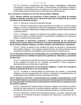 [120]
Plan de la Patria 2025
2.2.1.5.2. Promover la participación del Poder Popular, investigadores, intelectuales,
movimientos y organizaciones nacionales e internacionales que defienden el respeto a
la pluralidad y la diversidad sexual y de género en los espacios de debates formales e
institucionales sobre los derechos de la comunidad sexo-género-diversa.
2.2.2. Fomentar la inclusión y el vivir bien de los pueblos indígenas.
2.2.2.1. Generar políticas que garanticen el pleno respecto a la cultura de nuestros
pueblos ancestrales, al tiempo que se aprenda de ellos para la edificación de la cultura
socialista y de la identidad nacional.
2.2.2.1.1. Garantizar y expandir la educación bilingüe.
2.2.2.1.2. Generar la adecuación de planes educativos nacionales con contenido cultural
indígena, así como su seguimiento y expansión pedagógica, al tiempo que se incorporen
contenidos culturales indígenas para arraigar el sentido patrio en todo el sistema educativo
y cultural nacional.
2.2.2.1.3. Fortalecer y expandir los aportes de los pueblos indígenas como resistencia
histórica a la colonia, en todas sus formas y la participación protagónica en la agenda de
trabajo y Comisión de Descolonización.
2.2.2.2. Garantizar la adecuación, presencia y funcionamiento de los servicios e
infraestructuras relacionados con el Derecho a la ciudad, independientemente del tamaño
de los centros poblados indígenas, con pleno respeto a sus tradiciones y costumbres.
2.2.2.2.1. Asumir el desafío de las variables de diseño de servicios e infraestructura
para pueblos indígenas, como esquema espacial discreto, de máxima eficiencia para la
protección del ambiente y accesibilidad física de los servicios e infraestructuras.
2.2.2.3. Garantizar el derecho a la vivienda digna a las comunidades indígenas, asumiendo
la particularidad de las variables de diseño de la geohistoria, tradiciones y costumbres
de cada caso.
2.2.2.3.1. Implementar la contribución de las comunidades indígenas en la profundización
de las variables de diseño de sus viviendas, que atienda la cultura, geografía y
particularidades de sus tradiciones y costumbres.
2.2.2.4. Acelerar la demarcación de los territorios indígenas, a través de la entrega de
títulos de propiedad de tierras a sus comunidades.
2.2.2.4.1. Fortalecer la institucionalidad de demarcación de pueblos y comunidades
indígenas, así como el seguimiento de la misma, su valoración y acompañamiento en el
fortalecimiento de la identidad nacional y desarrollo de la Patria.
2.2.2.5. Impulsar la formación y financiamiento para unidades socioproductivas en las
comunidadesindígenas,querespetesusprácticasyformasdeorganizacióntradicionales,
así como garantizar mecanismos de comercialización y distribución no expoliativos para
los pueblos indígenas.
2.2.2.5.1. Desarrollar los conglomerados productivos indígenas como forma de sostén y
estímulo del injerto productivo de nuestros pueblos originarios y su relacionamiento con
las redes de arte y turismo, así como otras demandas sociales y mercados de escala.
2.2.2.5.2. Garantizar un sistema de financiamiento oportuno, de escala, respetuoso para
el impulso de la actividad productiva, atendiendo las tradiciones y costumbres de los
pueblos indígenas.
 