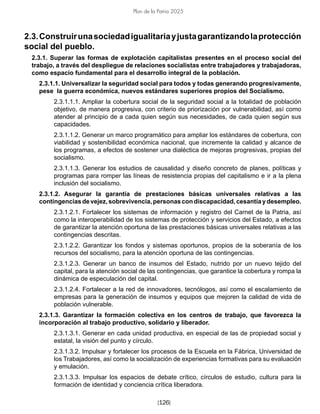 [126]
Plan de la Patria 2025
2.3.Construirunasociedadigualitariayjustagarantizandolaprotección
social del pueblo.
2.3.1. Superar las formas de explotación capitalistas presentes en el proceso social del
trabajo, a través del despliegue de relaciones socialistas entre trabajadores y trabajadoras,
como espacio fundamental para el desarrollo integral de la población.
2.3.1.1. Universalizar la seguridad social para todos y todas generando progresivamente,
pese la guerra económica, nuevos estándares superiores propios del Socialismo.
2.3.1.1.1. Ampliar la cobertura social de la seguridad social a la totalidad de población
objetivo, de manera progresiva, con criterio de priorización por vulnerabilidad, así como
atender al principio de a cada quien según sus necesidades, de cada quien según sus
capacidades.
2.3.1.1.2. Generar un marco programático para ampliar los estándares de cobertura, con
viabilidad y sostenibilidad económica nacional, que incremente la calidad y alcance de
los programas, a efectos de sostener una dialéctica de mejoras progresivas, propias del
socialismo.
2.3.1.1.3. Generar los estudios de causalidad y diseño concreto de planes, políticas y
programas para romper las líneas de resistencia propias del capitalismo e ir a la plena
inclusión del socialismo.
2.3.1.2. Asegurar la garantía de prestaciones básicas universales relativas a las
contingenciasdevejez,sobrevivencia,personascondiscapacidad,cesantíaydesempleo.
2.3.1.2.1. Fortalecer los sistemas de información y registro del Carnet de la Patria, así
como la interoperabilidad de los sistemas de protección y servicios del Estado, a efectos
de garantizar la atención oportuna de las prestaciones básicas universales relativas a las
contingencias descritas.
2.3.1.2.2. Garantizar los fondos y sistemas oportunos, propios de la soberanía de los
recursos del socialismo, para la atención oportuna de las contingencias.
2.3.1.2.3. Generar un banco de insumos del Estado, nutrido por un nuevo tejido del
capital, para la atención social de las contingencias, que garantice la cobertura y rompa la
dinámica de especulación del capital.
2.3.1.2.4. Fortalecer a la red de innovadores, tecnólogos, así como el escalamiento de
empresas para la generación de insumos y equipos que mejoren la calidad de vida de
población vulnerable.
2.3.1.3. Garantizar la formación colectiva en los centros de trabajo, que favorezca la
incorporación al trabajo productivo, solidario y liberador.
2.3.1.3.1. Generar en cada unidad productiva, en especial de las de propiedad social y
estatal, la visión del punto y círculo.
2.3.1.3.2. Impulsar y fortalecer los procesos de la Escuela en la Fábrica, Universidad de
los Trabajadores, así como la socialización de experiencias formativas para su evaluación
y emulación.
2.3.1.3.3. Impulsar los espacios de debate crítico, círculos de estudio, cultura para la
formación de identidad y conciencia crítica liberadora.
 