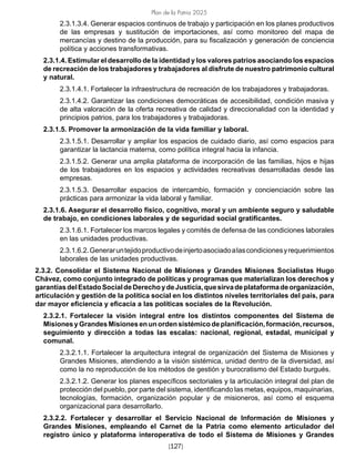 Plan de la Patria 2025
[127]
2.3.1.3.4. Generar espacios continuos de trabajo y participación en los planes productivos
de las empresas y sustitución de importaciones, así como monitoreo del mapa de
mercancías y destino de la producción, para su fiscalización y generación de conciencia
política y acciones transformativas.
2.3.1.4. Estimular el desarrollo de la identidad y los valores patrios asociando los espacios
de recreación de los trabajadores y trabajadores al disfrute de nuestro patrimonio cultural
y natural.
2.3.1.4.1. Fortalecer la infraestructura de recreación de los trabajadores y trabajadoras.
2.3.1.4.2. Garantizar las condiciones democráticas de accesibilidad, condición masiva y
de alta valoración de la oferta recreativa de calidad y direccionalidad con la identidad y
principios patrios, para los trabajadores y trabajadoras.
2.3.1.5. Promover la armonización de la vida familiar y laboral.
2.3.1.5.1. Desarrollar y ampliar los espacios de cuidado diario, así como espacios para
garantizar la lactancia materna, como política integral hacia la infancia.
2.3.1.5.2. Generar una amplia plataforma de incorporación de las familias, hijos e hijas
de los trabajadores en los espacios y actividades recreativas desarrolladas desde las
empresas.
2.3.1.5.3. Desarrollar espacios de intercambio, formación y concienciación sobre las
prácticas para armonizar la vida laboral y familiar.
2.3.1.6. Asegurar el desarrollo físico, cognitivo, moral y un ambiente seguro y saludable
de trabajo, en condiciones laborales y de seguridad social gratificantes.
2.3.1.6.1. Fortalecer los marcos legales y comités de defensa de las condiciones laborales
en las unidades productivas.
2.3.1.6.2.Generaruntejidoproductivodeinjertoasociadoalascondicionesyrequerimientos
laborales de las unidades productivas.
2.3.2. Consolidar el Sistema Nacional de Misiones y Grandes Misiones Socialistas Hugo
Chávez, como conjunto integrado de políticas y programas que materializan los derechos y
garantíasdelEstadoSocialdeDerechoydeJusticia,quesirvadeplataformadeorganización,
articulación y gestión de la política social en los distintos niveles territoriales del país, para
dar mayor eficiencia y eficacia a las políticas sociales de la Revolución.
2.3.2.1. Fortalecer la visión integral entre los distintos componentes del Sistema de
MisionesyGrandesMisionesenunordensistémicodeplanificación,formación,recursos,
seguimiento y dirección a todas las escalas: nacional, regional, estadal, municipal y
comunal.
2.3.2.1.1. Fortalecer la arquitectura integral de organización del Sistema de Misiones y
Grandes Misiones, atendiendo a la visión sistémica, unidad dentro de la diversidad, así
como la no reproducción de los métodos de gestión y burocratismo del Estado burgués.
2.3.2.1.2. Generar los planes específicos sectoriales y la articulación integral del plan de
protección del pueblo, por parte del sistema, identificando las metas, equipos, maquinarias,
tecnologías, formación, organización popular y de misioneros, así como el esquema
organizacional para desarrollarlo.
2.3.2.2. Fortalecer y desarrollar el Servicio Nacional de Información de Misiones y
Grandes Misiones, empleando el Carnet de la Patria como elemento articulador del
registro único y plataforma interoperativa de todo el Sistema de Misiones y Grandes
 