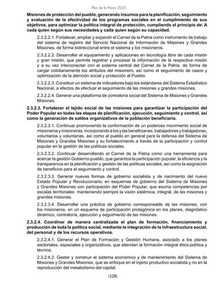 [128]
Plan de la Patria 2025
Misiones de protección del pueblo, generando insumos para la planificación, seguimiento
y evaluación de la efectividad de los programas sociales en el cumplimiento de sus
objetivos, para optimizar la política integral de protección, cumpliendo el principio de: A
cada quien según sus necesidades y cada quien según su capacidad.
2.3.2.2.1. Fortalecer, ampliar y expandir el Carnet de la Patria como instrumento de trabajo
del sistema de registro del Servicio Nacional de Información de Misiones y Grandes
Misiones, de forma bidireccional entre el sistema y los misioneros.
2.3.2.2.2. Desarrollar el equipamiento y aplicaciones en tecnología libre de cada misión
y gran misión, que permita registrar y procesar la información de la respectiva misión
y a su vez interconectar con el sistema central del Carnet de la Patria, de forma de
cargar cotidianamente los atributos del misionero, así como el seguimiento de casos y
optimización de la atención social y protección al Pueblo.
2.3.2.2.3. Constituir un sistema de indicadores bajo los estándares del Sistema Estadístico
Nacional, a efectos de efectuar el seguimiento de las misiones y grandes misiones.
2.3.2.2.4. Generar una plataforma de contraloría social del Sistema de Misiones y Grandes
Misiones.
2.3.2.3. Fortalecer el tejido social de las misiones para garantizar la participación del
Poder Popular en todas las etapas de planificación, ejecución, seguimiento y control, así
como la generación de saldos organizativos de la población beneficiaria.
2.3.2.3.1. Continuar promoviendo la conformación de un poderoso movimiento social de
misioneros y misioneras, incorporando a los y las beneficiarias, trabajadores y trabajadoras,
voluntarios y voluntarias, así como al pueblo en general para la defensa del Sistema de
Misiones y Grandes Misiones y su fortalecimiento a través de la participación y control
popular en la gestión de las políticas sociales.
2.3.2.3.2. Continuar desarrollando el Carnet de la Patria como una herramienta para
acercar la gestión Gobierno-pueblo, que garantice la participación popular, la eficiencia y la
transparencia en la planificación y gestión de las políticas sociales, así como la asignación
de beneficios para el seguimiento y control.
2.3.2.3.3. Generar nuevas formas de gobierno socialista y de nacimiento del nuevo
Estado Popular y Revolucionario, en esquemas de gobierno del Sistema de Misiones
y Grandes Misiones con participación del Poder Popular, que asuma competencias por
escalas territoriales manteniendo siempre la visión sistémica, integral, de las misiones y
grandes misiones.
2.3.2.3.4. Desarrollar una práctica de gobierno corresponsable de las misiones, con
los misioneros, en un esquema de participación protagónica en los planes, diagnóstico
dinámico, contraloría, ejecución y seguimiento de las misiones.
2.3.2.4. Coordinar de manera centralizada el plan de formación, financiamiento y
producción de toda la política social, mediante la integración de la infraestructura social,
del personal y de los recursos operativos.
2.3.2.4.1. Generar el Plan de Formación y Gestión Humana, asociado a los planes
sectoriales, espaciales y organizativos, que atiendan la formación integral ético-política y
técnica.
2.3.2.4.2. Gestar y construir el sistema económico y de mantenimiento del Sistema de
Misiones y Grandes Misiones, que se enfoque en el injerto productivo socialista y no en la
reproducción del metabolismo del capital.
 