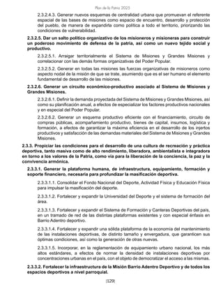 Plan de la Patria 2025
[129]
2.3.2.4.3. Generar nuevos esquemas de centralidad urbana que promuevan el referente
espacial de las bases de misiones como espacio de encuentro, desarrollo y protección
del pueblo, de manera de expandirla como política a todo el territorio, priorizando las
condiciones de vulnerabilidad.
2.3.2.5. Dar un salto político organizativo de los misioneros y misioneras para construir
un poderoso movimiento de defensa de la patria, así como un nuevo tejido social y
productivo.
2.3.2.5.1. Arraigar territorialmente el Sistema de Misiones y Grandes Misiones y
correlacionar con las demás formas organizativas del Poder Popular.
2.3.2.5.2. Generar en todas las misiones las fuerzas organizativas de misioneros como
aspecto nodal de la misión de que se trate, asumiendo que es el ser humano el elemento
fundamental de desarrollo de las misiones.
2.3.2.6. Generar un circuito económico-productivo asociado al Sistema de Misiones y
Grandes Misiones.
2.3.2.6.1. Definir la demanda proyectada del Sistema de Misiones y Grandes Misiones, así
como su planificación anual, a efectos de especializar los factores productivos nacionales
y en especial del Poder Popular.
2.3.2.6.2. Generar un esquema productivo eficiente con el financiamiento, circuito de
compras públicas, acompañamiento productivo, bienes de capital, insumos, logística y
formación, a efectos de garantizar la máxima eficiencia en el desarrollo de los injertos
productivos y satisfacción de las demandas materiales del Sistema de Misiones y Grandes
Misiones.
2.3.3. Propiciar las condiciones para el desarrollo de una cultura de recreación y práctica
deportiva, tanto masiva como de alto rendimiento, liberadora, ambientalista e integradora
en torno a los valores de la Patria, como vía para la liberación de la conciencia, la paz y la
convivencia armónica.
2.3.3.1. Generar la plataforma humana, de infraestructura, equipamiento, formación y
soporte financiero, necesaria para profundizar la masificación deportiva.
2.3.3.1.1. Consolidar el Fondo Nacional del Deporte, Actividad Física y Educación Física
para impulsar la masificación del deporte.
2.3.3.1.2. Fortalecer y expandir la Universidad del Deporte y el sistema de formación del
área.
2.3.3.1.3. Fortalecer y expandir el Sistema de Formación y Canteras Deportivas del país,
en un tramado de red de las distintas plataformas existentes y con especial énfasis en
Barrio Adentro deportivo.
2.3.3.1.4. Fortalecer y expandir una sólida plataforma de la economía del mantenimiento
de las instalaciones deportivas, de distinto tamaño y envergadura, que garanticen sus
óptimas condiciones, así como la generación de otras nuevas.
2.3.3.1.5. Incorporar, en la reglamentación de equipamiento urbano nacional, los más
altos estándares, a efectos de normar la densidad de instalaciones deportivas por
concentraciones urbanas en el país, con el objeto de democratizar el acceso a las mismas.
2.3.3.2. Fortalecer la infraestructura de la Misión Barrio Adentro Deportivo y de todos los
espacios deportivos a nivel parroquial.
 