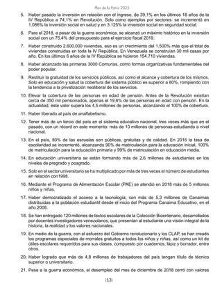 Plan de la Patria 2025
[13]
5. Haber pasado la inversión en relación con el ingreso, de 39,1% en los últimos 18 años de la
IV República a 74,1% en Revolución. Solo como ejemplos por sectores: se incrementó en
1.086% la inversión social en salud y en 3.125% la inversión social en seguridad social.
6. Para el 2018, a pesar de la guerra económica, se alcanzó un máximo histórico en la inversión
social con un 75,4% del presupuesto para el ejercicio fiscal 2019.
7. Haber construido 2.600.000 viviendas, eso es un crecimiento del 1.500% más que el total de
viviendas construidas en toda la IV República. En Venezuela se construían 30 mil casas por
año. En los últimos 6 años de la IV República se hicieron 154.710 viviendas.
8. Haber alcanzado las primeras 3000 Comunas, como formas organizativas fundamentales del
poder popular.
9. Restituir la gratuidad de los servicios públicos, así como el alcance y cobertura de los mismos.
Solo en educación y salud la cobertura del sistema público es superior a 80%, rompiendo con
la tendencia a la privatización neoliberal de los servicios.
10. Elevar la cobertura de las personas en edad de pensión. Antes de la Revolución existían
cerca de 350 mil pensionados, apenas el 19,6% de las personas en edad con pensión. En la
actualidad, este valor supera los 4,5 millones de personas, alcanzando el 100% de cobertura.
11. Haber liberado al país de analfabetismo.
12. Tener más de un tercio del país en el sistema educativo nacional, tres veces más que en el
pasado, con un récord en este momento: más de 10 millones de personas estudiando a nivel
nacional.
13. En el país, 80% de las escuelas son públicas, gratuitas y de calidad. En 2016 la tasa de
escolaridad se incrementó, alcanzando 90% de matriculación para la educación inicial, 100%
de matriculación para la educación primaria y 99% de matriculación en educación media.
14. En educación universitaria se están formando más de 2,6 millones de estudiantes en los
niveles de pregrado y posgrado.
15. Solo en el sector universitario se ha multiplicado por más de tres veces el número de estudiantes
en relación con1998.
16. Mediante el Programa de Alimentación Escolar (PAE) se atendió en 2018 más de 5 millones
niños y niñas.
17. Haber democratizado el acceso a la tecnología, con más de 5,3 millones de Canaimas
distribuidas a la población estudiantil desde el inicio del Programa Canaima Educativo, en el
año 2008.
18. Se han entregado 120 millones de textos escolares de la Colección Bicentenario, desarrollados
por docentes investigadores venezolanos, que presentan al estudiante una visión integral de la
historia, la realidad y los valores nacionales.
19. En medio de la guerra, con el esfuerzo del Gobierno revolucionario y los CLAP, se han creado
los programas especiales de morrales gratuitos a todos los niños y niñas, así como un kit de
útiles escolares requeridos para sus clases, compuesto por cuadernos, lápiz y borrador, entre
otros.
20. Haber logrado que más de 4,8 millones de trabajadores del país tengan título de técnico
superior o universitario.
21. Pese a la guerra económica, el desempleo del mes de diciembre de 2018 cerró con valores
 