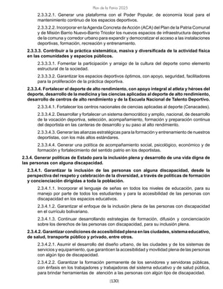 [130]
Plan de la Patria 2025
2.3.3.2.1. Generar una plataforma con el Poder Popular, de economía local para el
mantenimiento continuo de los espacios deportivos.
2.3.3.2.2. Incorporar en laAgenda Concreta deAcción (ACA) del Plan de la Patria Comunal
y de Misión Barrio Nuevo-Barrio Tricolor los nuevos espacios de infraestructura deportiva
de la comuna y corredor urbano para expandir y democratizar el acceso a las instalaciones
deportivas, formación, recreación y entrenamiento.
2.3.3.3. Contribuir a la práctica sistemática, masiva y diversificada de la actividad física
en las comunidades y espacios públicos.
2.3.3.3.1. Fomentar la participación y arraigo de la cultura del deporte como elemento
estructural de la sociedad.
2.3.3.3.2. Garantizar los espacios deportivos óptimos, con apoyo, seguridad, facilitadores
para la proliferación de la práctica deportiva.
2.3.3.4. Fortalecer el deporte de alto rendimiento, con apoyo integral al atleta y héroes del
deporte, desarrollo de la medicina y las ciencias aplicadas al deporte de alto rendimiento,
desarrollo de centros de alto rendimiento y de la Escuela Nacional de Talento Deportivo.
2.3.3.4.1. Fortalecer los centros nacionales de ciencias aplicadas al deporte (Cenacades).
2.3.3.4.2. Desarrollar y fortalecer un sistema democrático y amplio, nacional, de desarrollo
de la vocación deportiva, selección, acompañamiento, formación y preparación continua
del deportista en las canteras de desarrollo y su paso al alto rendimiento.
2.3.3.4.3. Generar las alianzas estratégicas para la formación y entrenamiento de nuestros
deportistas, con los más altos estándares.
2.3.3.4.4. Generar una política de acompañamiento social, psicológico, económico y de
formación y fortalecimiento del sentido patrio en los deportistas.
2.3.4. Generar políticas de Estado para la inclusión plena y desarrollo de una vida digna de
las personas con alguna discapacidad.
2.3.4.1. Garantizar la inclusión de las personas con alguna discapacidad, desde la
perspectiva del respeto y celebración de la diversidad, a través de políticas de formación
y concienciación dirigidas a toda la población.
2.3.4.1.1. Incorporar el lenguaje de señas en todos los niveles de educación, para su
manejo por parte de todos los estudiantes y para la accesibilidad de las personas con
discapacidad en los espacios educativos.
2.3.4.1.2. Garantizar el enfoque de la inclusión plena de las personas con discapacidad
en el currículo bolivariano.
2.3.4.1.3. Continuar desarrollando estrategias de formación, difusión y concienciación
sobre los derechos de las personas con discapacidad, para su inclusión plena.
2.3.4.2. Garantizar condiciones de accesibilidad plena en las ciudades, sistema educativo,
de salud, transporte público y privado, entre otros.
2.3.4.2.1. Asumir el desarrollo del diseño urbano, de las ciudades y de los sistemas de
servicios y equipamiento, que garanticen la accesibilidad y movilidad plena de las personas
con algún tipo de discapacidad.
2.3.4.2.2. Garantizar la formación permanente de los servidores y servidoras públicas,
con énfasis en los trabajadores y trabajadoras del sistema educativo y de salud pública,
para brindar herramientas de atención a las personas con algún tipo de discapacidad.
 