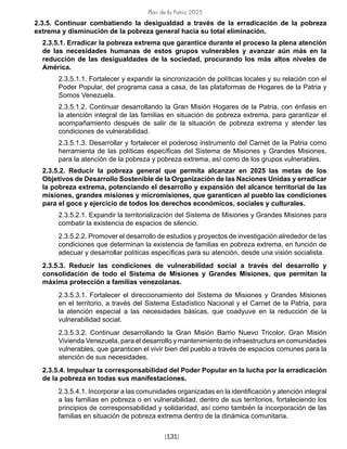Plan de la Patria 2025
[131]
2.3.5. Continuar combatiendo la desigualdad a través de la erradicación de la pobreza
extrema y disminución de la pobreza general hacia su total eliminación.
2.3.5.1. Erradicar la pobreza extrema que garantice durante el proceso la plena atención
de las necesidades humanas de estos grupos vulnerables y avanzar aún más en la
reducción de las desigualdades de la sociedad, procurando los más altos niveles de
América.
2.3.5.1.1. Fortalecer y expandir la sincronización de políticas locales y su relación con el
Poder Popular, del programa casa a casa, de las plataformas de Hogares de la Patria y
Somos Venezuela.
2.3.5.1.2. Continuar desarrollando la Gran Misión Hogares de la Patria, con énfasis en
la atención integral de las familias en situación de pobreza extrema, para garantizar el
acompañamiento después de salir de la situación de pobreza extrema y atender las
condiciones de vulnerabilidad.
2.3.5.1.3. Desarrollar y fortalecer el poderoso instrumento del Carnet de la Patria como
herramienta de las políticas específicas del Sistema de Misiones y Grandes Misiones,
para la atención de la pobreza y pobreza extrema, así como de los grupos vulnerables.
2.3.5.2. Reducir la pobreza general que permita alcanzar en 2025 las metas de los
Objetivos de Desarrollo Sostenible de la Organización de las Naciones Unidas y erradicar
la pobreza extrema, potenciando el desarrollo y expansión del alcance territorial de las
misiones, grandes misiones y micromisiones, que garanticen al pueblo las condiciones
para el goce y ejercicio de todos los derechos económicos, sociales y culturales.
2.3.5.2.1. Expandir la territorialización del Sistema de Misiones y Grandes Misiones para
combatir la existencia de espacios de silencio.
2.3.5.2.2. Promover el desarrollo de estudios y proyectos de investigación alrededor de las
condiciones que determinan la existencia de familias en pobreza extrema, en función de
adecuar y desarrollar políticas específicas para su atención, desde una visión socialista.
2.3.5.3. Reducir las condiciones de vulnerabilidad social a través del desarrollo y
consolidación de todo el Sistema de Misiones y Grandes Misiones, que permitan la
máxima protección a familias venezolanas.
2.3.5.3.1. Fortalecer el direccionamiento del Sistema de Misiones y Grandes Misiones
en el territorio, a través del Sistema Estadístico Nacional y el Carnet de la Patria, para
la atención especial a las necesidades básicas, que coadyuve en la reducción de la
vulnerabilidad social.
2.3.5.3.2. Continuar desarrollando la Gran Misión Barrio Nuevo Tricolor, Gran Misión
Vivienda Venezuela, para el desarrollo y mantenimiento de infraestructura en comunidades
vulnerables, que garanticen el vivir bien del pueblo a través de espacios comunes para la
atención de sus necesidades.
2.3.5.4. Impulsar la corresponsabilidad del Poder Popular en la lucha por la erradicación
de la pobreza en todas sus manifestaciones.
2.3.5.4.1. Incorporar a las comunidades organizadas en la identificación y atención integral
a las familias en pobreza o en vulnerabilidad, dentro de sus territorios, fortaleciendo los
principios de corresponsabilidad y solidaridad, así como también la incorporación de las
familias en situación de pobreza extrema dentro de la dinámica comunitaria.
 