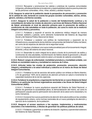 [132]
Plan de la Patria 2025
2.3.5.4.2. Recuperar y promocionar los valores y prácticas de nuestras comunidades
indígenas y afrodescendientes en la atención y responsabilidad colectiva para la protección
de las personas vulnerables, niños, niñas, adultos y adultas mayores.
2.3.6. Asegurar la salud de la población desde la perspectiva de prevención y promoción
de la calidad de vida, teniendo en cuenta los grupos sociales vulnerables, etarios, etnias,
género, estratos y territorios sociales.
2.3.6.1. Asegurar la salud de la población a través del fortalecimiento continuo y la
consolidación de todos los niveles de atención y servicios del Sistema Público Nacional
de Salud, priorizando el nivel de atención primaria para la promoción de estilos y
condiciones de vida saludables en toda la población, así como la visión de la medicina
integral comunitaria y preventiva.
2.3.6.1.1. Fortalecer y expandir el servicio de asistencia médica integral de manera
universal, solidaria y gratuita, como elemento fundamental del Sistema de Seguridad
Social y del Sistema Público Nacional de Salud.
2.3.6.1.2. Fortalecer y sostener una política de mantenimiento y expansión de la
infraestructura y equipamiento de los distintos componentes del Sistema Público de Salud,
así como de los espacios de atención de la seguridad social.
2.3.6.1.3. Impulsar y fortalecer una nueva institucionalidad para el funcionamiento integral,
eficiente y eficaz del sistema de salud nacional.
2.3.6.1.4. Desarrollar la visión integral de la salud a través de la promoción de estilos y
condiciones de vida saludables, transformación de hábitos desde la generación y difusión
de conocimiento descolonizado sobre la salud y el rescate de saberes ancestrales.
2.3.6.2. Reducir cargas de enfermedad, mortalidad prematura y mortalidad evitable, con
énfasis en mortalidad materna y mortalidad en menores de 5 años.
2.3.6.3. Articular todos los niveles de protección, promoción, prevención, atención
integral y rehabilitación a la salud individual y colectiva en el marco de Áreas de Salud
Integral Comunitarias.
2.3.6.3.1. Fortalecer la red de servicios del sector público con énfasis en Barrio Adentro,
a fin de garantizar 100% de la cobertura de atención primaria en salud e incrementar la
capacidad resolutiva de la red de urgencias.
2.3.6.4. Fortalecer la arquitectura y organización territorial de un nuevo Sistema de Salud
Pública y en particular las formas organizativas asociadas a las Áreas de Salud Integral
Comunitarias (ASIC).
2.3.6.4.1. Fortalecer la nueva arquitectura espacial del Sistema de Salud Nacional, a
efectos de garantizar la accesibilidad plena, la democratización del mismo, así como la
participación popular para la optimización de la atención de la salud como necesidad y no
como mercancía.
2.3.6.4.2. Incorporar los nuevos parámetros de atención de la salud pública en las variables
de equipamiento urbano, como normas nacionales de un nuevo paradigma de atención y
ejercicio de la ciudadanía, de la población.
2.3.6.5. Asegurar el acceso oportuno a los equipos, implementos y medicamentos
asociados a los tratamientos, a efectos de garantizar las políticas públicas de salud.
2.3.6.5.1. Fortalecer y garantizar un sistema de dotación, logística y operatividad soberano
del Sistema de Salud Nacional.
 