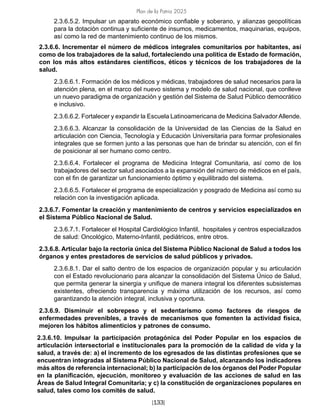 Plan de la Patria 2025
[133]
2.3.6.5.2. Impulsar un aparato económico confiable y soberano, y alianzas geopolíticas
para la dotación continua y suficiente de insumos, medicamentos, maquinarias, equipos,
así como la red de mantenimiento continuo de los mismos.
2.3.6.6. Incrementar el número de médicos integrales comunitarios por habitantes, así
como de los trabajadores de la salud, fortaleciendo una política de Estado de formación,
con los más altos estándares científicos, éticos y técnicos de los trabajadores de la
salud.
2.3.6.6.1. Formación de los médicos y médicas, trabajadores de salud necesarios para la
atención plena, en el marco del nuevo sistema y modelo de salud nacional, que conlleve
un nuevo paradigma de organización y gestión del Sistema de Salud Público democrático
e inclusivo.
2.3.6.6.2. Fortalecer y expandir la Escuela Latinoamericana de Medicina Salvador Allende.
2.3.6.6.3. Alcanzar la consolidación de la Universidad de las Ciencias de la Salud en
articulación con Ciencia, Tecnología y Educación Universitaria para formar profesionales
integrales que se formen junto a las personas que han de brindar su atención, con el fin
de posicionar al ser humano como centro.
2.3.6.6.4. Fortalecer el programa de Medicina Integral Comunitaria, así como de los
trabajadores del sector salud asociados a la expansión del número de médicos en el país,
con el fin de garantizar un funcionamiento óptimo y equilibrado del sistema.
2.3.6.6.5. Fortalecer el programa de especialización y posgrado de Medicina así como su
relación con la investigación aplicada.
2.3.6.7. Fomentar la creación y mantenimiento de centros y servicios especializados en
el Sistema Público Nacional de Salud.
2.3.6.7.1. Fortalecer el Hospital Cardiológico Infantil, hospitales y centros especializados
de salud: Oncológico, Materno-Infantil, pediátricos, entre otros.
2.3.6.8. Articular bajo la rectoría única del Sistema Público Nacional de Salud a todos los
órganos y entes prestadores de servicios de salud públicos y privados.
2.3.6.8.1. Dar el salto dentro de los espacios de organización popular y su articulación
con el Estado revolucionario para alcanzar la consolidación del Sistema Único de Salud,
que permita generar la sinergia y unifique de manera integral los diferentes subsistemas
existentes, ofreciendo transparencia y máxima utilización de los recursos, así como
garantizando la atención integral, inclusiva y oportuna.
2.3.6.9. Disminuir el sobrepeso y el sedentarismo como factores de riesgos de
enfermedades prevenibles, a través de mecanismos que fomenten la actividad física,
mejoren los hábitos alimenticios y patrones de consumo.
2.3.6.10. Impulsar la participación protagónica del Poder Popular en los espacios de
articulación intersectorial e institucionales para la promoción de la calidad de vida y la
salud, a través de: a) el incremento de los egresados de las distintas profesiones que se
encuentran integradas al Sistema Público Nacional de Salud, alcanzando los indicadores
más altos de referencia internacional; b) la participación de los órganos del Poder Popular
en la planificación, ejecución, monitoreo y evaluación de las acciones de salud en las
Áreas de Salud Integral Comunitaria; y c) la constitución de organizaciones populares en
salud, tales como los comités de salud.
 
