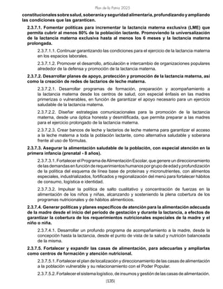 Plan de la Patria 2025
[135]
constitucionalessobresalud,soberaníayseguridadalimentaria,profundizandoyampliando
las condiciones que las garanticen.
2.3.7.1. Fomentar políticas para incrementar la lactancia materna exclusiva (LME) que
permita cubrir al menos 80% de la población lactante. Promoviendo la universalización
de la lactancia materna exclusiva hasta al menos los 6 meses y la lactancia materna
prolongada.
2.3.7.1.1. Continuar garantizando las condiciones para el ejercicio de la lactancia materna
en los espacios laborales.
2.3.7.1.2. Promover el desarrollo, articulación e intercambio de organizaciones populares
alrededor de la defensa y promoción de la lactancia materna.
2.3.7.2. Desarrollar planes de apoyo, protección y promoción de la lactancia materna, así
como la creación de redes de lactarios de leche materna.
2.3.7.2.1. Desarrollar programas de formación, preparación y acompañamiento a
la lactancia materna desde los centros de salud, con especial énfasis en las madres
primerizas o vulnerables, en función de garantizar el apoyo necesario para un ejercicio
saludable de la lactancia materna.
2.3.7.2.2. Diseñar estrategias comunicacionales para la promoción de la lactancia
materna, desde una óptica honesta y desmitificada, que permita preparar a las madres
para el ejercicio prolongado de la lactancia materna.
2.3.7.2.3. Crear bancos de leche y lactarios de leche materna para garantizar el acceso
a la leche materna a toda la población lactante, como alternativa saludable y soberana
frente al uso de fórmulas.
2.3.7.3. Asegurar la alimentación saludable de la población, con especial atención en la
primera infancia (prenatal - 8 años).
2.3.7.3.1. Fortalecer el Programa deAlimentación Escolar, que genere un direccionamiento
delasdemandasenfunciónderequerimientoshumanosporgrupodeedadyprofundización
de la política del esquema de línea base de proteínas y micronutrientes, con alimentos
especiales, industrializados, fortificados y regionalización del menú para fortalecer hábitos
de consumo, logística e identidad.
2.3.7.3.2. Impulsar la política de salto cualitativo y concentración de fuerzas en la
alimentación de los niños y niñas, alcanzando y sosteniendo la plena cobertura de los
programas nutricionales y de hábitos alimenticios.
2.3.7.4. Generar políticas y planes específicos de atención para la alimentación adecuada
de la madre desde el inicio del período de gestación y durante la lactancia, a efectos de
garantizar la cobertura de los requerimientos nutricionales especiales de la madre y el
niño o niña.
2.3.7.4.1. Desarrollar un profundo programa de acompañamiento a la madre, desde la
concepción hasta la lactancia, desde el punto de vista de la salud y nutrición balanceada
de la misma.
2.3.7.5. Fortalecer y expandir las casas de alimentación, para adecuarlas y ampliarlas
como centros de formación y atención nutricional.
2.3.7.5.1. Fortalecer el plan de localización y direccionamiento de las casas de alimentación
a la población vulnerable y su relacionamiento con el Poder Popular.
2.3.7.5.2. Fortalecer el sistema logístico, de insumos y gestión de las casas de alimentación.
 