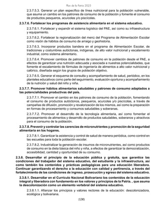 [136]
Plan de la Patria 2025
2.3.7.5.3. Generar un plan específico de línea nutricional para la población vulnerable,
que asuma un cambio en los patrones de consumo de la población y fomente el consumo
de productos pesqueros, acuícolas y/o piscícolas.
2.3.7.6. Fortalecer los programas de asistencia alimentaria en el sistema educativo.
2.3.7.6.1. Fortalecer y expandir el sistema logístico del PAE, así como su infraestructura
y equipamiento.
2.3.7.6.2. Fortalecer la regionalización del menú del Programa de Alimentación Escolar
como visión de hábitos de consumo de arraigo y geohistoria.
2.3.7.6.3. Incorporar productos bandera en el programa de Alimentación Escolar, de
tradiciones y costumbres autóctonas, indígenas, de alto valor nutricional y escalamiento
industrial, como sistema alimentario.
2.3.7.6.4. Promover cambios de patrones de consumo en la población desde el PAE, a
efectos de garantizar una nutrición adecuada y asociada a nuestras potencialidades, que
fomente el escalamiento de fórmulas de ingeniería de alimentos a alto valor nutricional y
calórico, diseñada según los grupos de población objetivo.
2.3.7.6.5. Generar el esquema de consulta y acompañamiento de salud, periódico, en los
planteles educativos como parte del seguimiento, evaluación oportuna y acompañamiento
de la nutrición y salud del niño y niña.
2.3.7.7. Promover hábitos alimentarios saludables y patrones de consumo adaptados a
las potencialidades productivas del país.
2.3.7.7.1. Promover el cambio en los patrones de consumo de la población, fomentando
el consumo de productos autóctonos, pesqueros, acuícolas y/o piscícolas, a través de
campañas de difusión, promoción y revalorización de los mismos, así como la preparación
en formas de procesamiento y consumos saludables y soberanas.
2.3.7.7.2. Promover el desarrollo de la tecnología alimentaria, así como fomentar el
procesamiento de alimentos y desarrollo de productos saludables, soberanos y atractivos
para el consumo de la población.
2.3.7.8. Prevenir y controlar las carencias de micronutrientes y promoción de la seguridad
alimentaria en los hogares.
2.3.7.8.1. Garantizar la asistencia y control de salud de manera periódica, como control en
las escuelas para toda la población escolar.
2.3.7.8.2. Industrializar la generación de insumos de micronutrientes, así como productos
de consumo en la dieta básica del niño y niña, a efectos de garantizar la democratización,
accesibilidad, cantidad y oportunidad de su consumo.
2.3.8. Desarrollar el principio de la educación pública y gratuita, que garantice las
condiciones del trabajador del sistema educativo, del estudiante y la infraestructura, así
como también los contenidos y prácticas pedagógicas para una educación liberadora.
Continuar garantizando el derecho a la educación con calidad y pertinencia, a través del
fortalecimiento de las condiciones de ingreso, prosecución y egreso del sistema educativo.
2.3.8.1. Desarrollar en el Currículo Nacional Bolivariano los contenidos de la educación
integral y liberadora con fundamento en los valores y principios de la Patria. , que asuma
la descolonización como un elemento vertebral del sistema educativo.
2.3.8.1.1. Afianzar los principios y valores rectores de la educación: descolonizadora,
ecológica y bolivariana.
 