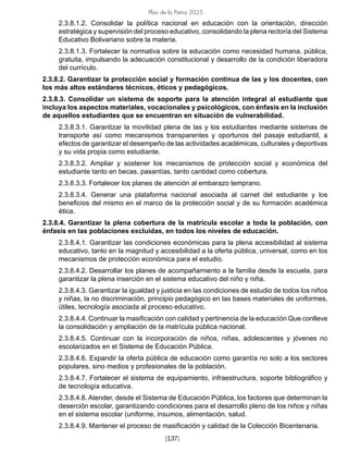 Plan de la Patria 2025
[137]
2.3.8.1.2. Consolidar la política nacional en educación con la orientación, dirección
estratégica y supervisión del proceso educativo, consolidando la plena rectoría del Sistema
Educativo Bolivariano sobre la materia.
2.3.8.1.3. Fortalecer la normativa sobre la educación como necesidad humana, pública,
gratuita, impulsando la adecuación constitucional y desarrollo de la condición liberadora
del currículo.
2.3.8.2. Garantizar la protección social y formación continua de las y los docentes, con
los más altos estándares técnicos, éticos y pedagógicos.
2.3.8.3. Consolidar un sistema de soporte para la atención integral al estudiante que
incluya los aspectos materiales, vocacionales y psicológicos, con énfasis en la inclusión
de aquellos estudiantes que se encuentran en situación de vulnerabilidad.
2.3.8.3.1. Garantizar la movilidad plena de las y los estudiantes mediante sistemas de
transporte así como mecanismos transparentes y oportunos del pasaje estudiantil, a
efectos de garantizar el desempeño de las actividades académicas, culturales y deportivas
y su vida propia como estudiante.
2.3.8.3.2. Ampliar y sostener los mecanismos de protección social y económica del
estudiante tanto en becas, pasantías, tanto cantidad como cobertura.
2.3.8.3.3. Fortalecer los planes de atención al embarazo temprano.
2.3.8.3.4. Generar una plataforma nacional asociada al carnet del estudiante y los
beneficios del mismo en el marco de la protección social y de su formación académica
ética.
2.3.8.4. Garantizar la plena cobertura de la matrícula escolar a toda la población, con
énfasis en las poblaciones excluidas, en todos los niveles de educación.
2.3.8.4.1. Garantizar las condiciones económicas para la plena accesibilidad al sistema
educativo, tanto en la magnitud y accesibilidad a la oferta pública, universal, como en los
mecanismos de protección económica para el estudio.
2.3.8.4.2. Desarrollar los planes de acompañamiento a la familia desde la escuela, para
garantizar la plena inserción en el sistema educativo del niño y niña.
2.3.8.4.3. Garantizar la igualdad y justicia en las condiciones de estudio de todos los niños
y niñas, la no discriminación, principio pedagógico en las bases materiales de uniformes,
útiles, tecnología asociada al proceso educativo.
2.3.8.4.4. Continuar la masificación con calidad y pertinencia de la educación Que conlleve
la consolidación y ampliación de la matrícula pública nacional.
2.3.8.4.5. Continuar con la incorporación de niños, niñas, adolescentes y jóvenes no
escolarizados en el Sistema de Educación Pública.
2.3.8.4.6. Expandir la oferta pública de educación como garantía no solo a los sectores
populares, sino medios y profesionales de la población.
2.3.8.4.7. Fortalecer el sistema de equipamiento, infraestructura, soporte bibliográfico y
de tecnología educativa.
2.3.8.4.8. Atender, desde el Sistema de Educación Pública, los factores que determinan la
deserción escolar, garantizando condiciones para el desarrollo pleno de los niños y niñas
en el sistema escolar (uniforme, insumos, alimentación, salud.
2.3.8.4.9. Mantener el proceso de masificación y calidad de la Colección Bicentenaria.
 
