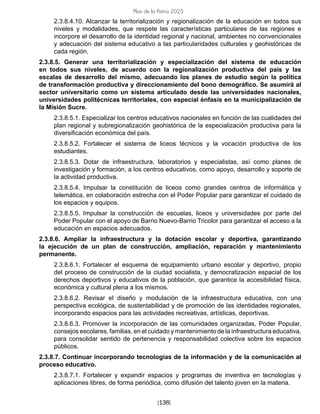 [138]
Plan de la Patria 2025
2.3.8.4.10. Alcanzar la territorialización y regionalización de la educación en todos sus
niveles y modalidades, que respete las características particulares de las regiones e
incorpore el desarrollo de la identidad regional y nacional, ambientes no convencionales
y adecuación del sistema educativo a las particularidades culturales y geohistóricas de
cada región.
2.3.8.5. Generar una territorialización y especialización del sistema de educación
en todos sus niveles, de acuerdo con la regionalización productiva del país y las
escalas de desarrollo del mismo, adecuando los planes de estudio según la política
de transformación productiva y direccionamiento del bono demográfico. Se asumirá al
sector universitario como un sistema articulado desde las universidades nacionales,
universidades politécnicas territoriales, con especial énfasis en la municipalización de
la Misión Sucre.
2.3.8.5.1. Especializar los centros educativos nacionales en función de las cualidades del
plan regional y subregionalización geohistórica de la especialización productiva para la
diversificación económica del país.
2.3.8.5.2. Fortalecer el sistema de liceos técnicos y la vocación productiva de los
estudiantes.
2.3.8.5.3. Dotar de infraestructura, laboratorios y especialistas, así como planes de
investigación y formación, a los centros educativos, como apoyo, desarrollo y soporte de
la actividad productiva.
2.3.8.5.4. Impulsar la constitución de liceos como grandes centros de informática y
telemática, en colaboración estrecha con el Poder Popular para garantizar el cuidado de
los espacios y equipos.
2.3.8.5.5. Impulsar la construcción de escuelas, liceos y universidades por parte del
Poder Popular con el apoyo de Barrio Nuevo-Barrio Tricolor para garantizar el acceso a la
educación en espacios adecuados.
2.3.8.6. Ampliar la infraestructura y la dotación escolar y deportiva, garantizando
la ejecución de un plan de construcción, ampliación, reparación y mantenimiento
permanente.
2.3.8.6.1. Fortalecer el esquema de equipamiento urbano escolar y deportivo, propio
del proceso de construcción de la ciudad socialista, y democratización espacial de los
derechos deportivos y educativos de la población, que garantice la accesibilidad física,
económica y cultural plena a los mismos.
2.3.8.6.2. Revisar el diseño y modulación de la infraestructura educativa, con una
perspectiva ecológica, de sustentabilidad y de promoción de las identidades regionales,
incorporando espacios para las actividades recreativas, artísticas, deportivas.
2.3.8.6.3. Promover la incorporación de las comunidades organizadas, Poder Popular,
consejos escolares, familias, en el cuidado y mantenimiento de la infraestructura educativa,
para consolidar sentido de pertenencia y responsabilidad colectiva sobre los espacios
públicos.
2.3.8.7. Continuar incorporando tecnologías de la información y de la comunicación al
proceso educativo.
2.3.8.7.1. Fortalecer y expandir espacios y programas de inventiva en tecnologías y
aplicaciones libres, de forma periódica, como difusión del talento joven en la materia.
 