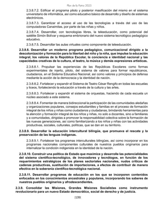 Plan de la Patria 2025
[139]
2.3.8.7.2. Edificar el programa piloto y posterior masificación del mismo en el sistema
universitario de informática, así como educativo básico de desarrollo y diseño de sistemas
electrónicos.
2.3.8.7.3. Garantizar el acceso al uso de las tecnologías a través del uso de las
computadoras Canaimitas, por parte de las niñas y niños.
2.3.8.7.4. Desarrollar, con tecnologías libres, la teleeducación, como potencial del
satélite Simón Bolívar y esquema embrionario del nuevo sistema tecnológico pedagógico
educativo.
2.3.8.7.5. Desarrollar las aulas virtuales como componente de teleeducación.
2.3.8.8. Desarrollar un moderno programa pedagógico, comunicacional dirigido a la
descolonización y formación para la libertad del niño y la niña, que impulse la educación
integral, los valores de la República Escolar, la conciencia e identidad nacional y las
capacidades creativas de la cultura, el teatro, la música y demás expresiones artísticas.
2.3.8.8.1. Propulsar las experiencias de las Repúblicas Escolares como formas
experimentales de injerto, piloto, del sistema de valores para formar republicanos,
ciudadanos, en el Sistema Educativo Nacional, así como valores y principios de defensa
mediante la acción de la democracia y la identidad de nación.
2.3.8.8.2. Fortalecer y expandir el Sistema de Teatro César Rengifo en todas las escuelas
y liceos, fortaleciendo la educación a través de la cultura y las artes.
2.3.8.8.3. Fortalecer y expandir el sistema de orquestas, haciendo de cada escuela un
núcleo asociado a este sistema.
2.3.8.8.4. Fomentar de manera bidireccional la participación de las comunidades aledañas
y organizaciones populares, consejos estudiantiles y familias en el proceso de formación
integral de los niños y niñas como ciudadanos y ciudadanas, brindando herramientas para
la atención y formación integral de los niños y niñas, no solo a docentes, sino a familiares
y a comunidades, dirigidas a promover la responsabilidad colectiva sobre la formación de
las nuevas generaciones, así como familiarizando a los niños y niñas con las actividades
productivas, sociales, culturales, políticas, que se dan en su territorio.
2.3.8.9. Desarrollar la educación intercultural bilingüe, que promueva el rescate y la
preservación de las lenguas indígenas.
2.3.8.9.1. Fortalecer los programas interculturales bilingües, así como incorporar en los
programas nacionales componentes culturales de nuestros pueblos originarios para
internalizar la condición indigenista en la identidad de la nación.
2.3.8.10. Construir una política de Estado que maximice y desarrolle las potencialidades
del sistema científico-tecnológico, de innovadores y tecnólogos, en función de los
requerimientos estratégicos de los planes sectoriales nacionales, nudos críticos de
cadenas productivas, sustitución de importaciones, a efectos de contribuir de manera
efectiva en la soberanía científico-tecnológica nacional.
2.3.8.11. Desarrollar programas de educación en los que se incorporen contenidos
enfocados en los conocimientos ancestrales y populares, incorporando los saberes de
nuestros pueblos originarios y afrodescendientes.
2.3.9. Consolidar las Misiones, Grandes Misiones Socialistas como instrumento
revolucionario para un nuevo Estado democrático, social de derecho y de justicia.
 