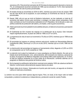 [14]
Plan de la Patria 2025
cercanos a 6%. Para el primer semestre de 2018 la tasa de desocupación decreció a menos de
7%, en contraposición al primer semestre de 1999, que se ubicaba en 15,3%. Esto representa
la disminución de casi 8 puntos porcentuales.
22. El empleo formal se encontraba en 2018 en 60%, mientras que para el mes de octubre 1999
era tan solo 46,9% de la ocupación, lo cual constituye un incremento de más de 13 puntos
porcentuales.
23. Desde 1999, año en que se inició el Gobierno bolivariano, se han realizado un total de 47
aumentos del salario mínimo para reivindicar y proteger a la clase obrera venezolana. Este
valor contrasta con los 9 incrementos realizados en la IV República. Se ha llevado a cabo una
política sostenida de protección del salario y el empleo, ante la guerra económica.
24. Haber generado la primera plataforma de satélites del país, en telecomunicaciones y percepción
remota.
25. El Coeficiente de Gini muestra las mejoras en la distribución de la riqueza. Este indicador
mejoró significativamente, al pasar de 0,469 en 1999 a 0,377 en 2018..
26. La esperanza de vida al nacer se incrementó a 75 años en 2018, mientras que en 1998 era de
72 años.
27. El porcentaje de hogares en pobreza extrema estructural, medida por Necesidades Básicas
insatisfechas (NBI), disminuyó a 4,3% en el año 2018, mientras que en el año 1998 era de
10,8%.
28. La disminución del porcentaje de hogares en hacinamiento crítico, llegando a 5,25% en 2018
en comparación con el 14,6% existente en 1998.
29. La atención de la salud ha implicado un nuevo paradigma con Barrio Adentro. No solo se ha
tratado de la territorialización, sino, adicionalmente, del incremento de médicos y personal de
la salud. El programa de Médicos Integrales Comunitarios (MIC) está duplicando, en 10 años,
el total de médicos existentes en el país antes de la Revolución, contando además con el
posgrado en Medicina más grande de América Latina.
30. Se ha logrado la certificación del territorio nacional como estados 100% de cobertura de Barrio
Adentro, conformando adicionalmente equipos básicos de salud.
31. Según datos de la Unesco, Venezuela es el quinto país del mundo y el segundo en América
Latina en matrícula universitaria.
Lo anterior nos sirve para referir apenas algunos logros. Pero, sin duda, el de mayor valor es haber
conquistado y sostener la soberanía e independencia y protección social de nuestro Pueblo.
 