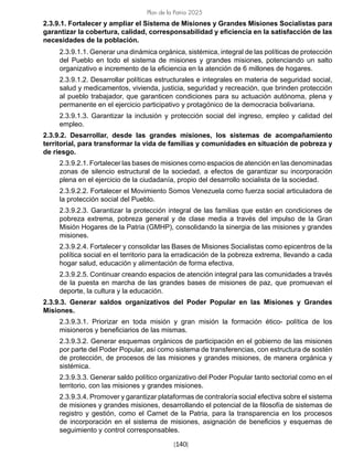 [140]
Plan de la Patria 2025
2.3.9.1. Fortalecer y ampliar el Sistema de Misiones y Grandes Misiones Socialistas para
garantizar la cobertura, calidad, corresponsabilidad y eficiencia en la satisfacción de las
necesidades de la población.
2.3.9.1.1. Generar una dinámica orgánica, sistémica, integral de las políticas de protección
del Pueblo en todo el sistema de misiones y grandes misiones, potenciando un salto
organizativo e incremento de la eficiencia en la atención de 6 millones de hogares.
2.3.9.1.2. Desarrollar políticas estructurales e integrales en materia de seguridad social,
salud y medicamentos, vivienda, justicia, seguridad y recreación, que brinden protección
al pueblo trabajador, que garanticen condiciones para su actuación autónoma, plena y
permanente en el ejercicio participativo y protagónico de la democracia bolivariana.
2.3.9.1.3. Garantizar la inclusión y protección social del ingreso, empleo y calidad del
empleo.
2.3.9.2. Desarrollar, desde las grandes misiones, los sistemas de acompañamiento
territorial, para transformar la vida de familias y comunidades en situación de pobreza y
de riesgo.
2.3.9.2.1. Fortalecer las bases de misiones como espacios de atención en las denominadas
zonas de silencio estructural de la sociedad, a efectos de garantizar su incorporación
plena en el ejercicio de la ciudadanía, propio del desarrollo socialista de la sociedad.
2.3.9.2.2. Fortalecer el Movimiento Somos Venezuela como fuerza social articuladora de
la protección social del Pueblo.
2.3.9.2.3. Garantizar la protección integral de las familias que están en condiciones de
pobreza extrema, pobreza general y de clase media a través del impulso de la Gran
Misión Hogares de la Patria (GMHP), consolidando la sinergia de las misiones y grandes
misiones.
2.3.9.2.4. Fortalecer y consolidar las Bases de Misiones Socialistas como epicentros de la
política social en el territorio para la erradicación de la pobreza extrema, llevando a cada
hogar salud, educación y alimentación de forma efectiva.
2.3.9.2.5. Continuar creando espacios de atención integral para las comunidades a través
de la puesta en marcha de las grandes bases de misiones de paz, que promuevan el
deporte, la cultura y la educación.
2.3.9.3. Generar saldos organizativos del Poder Popular en las Misiones y Grandes
Misiones.
2.3.9.3.1. Priorizar en toda misión y gran misión la formación ético- política de los
misioneros y beneficiarios de las mismas.
2.3.9.3.2. Generar esquemas orgánicos de participación en el gobierno de las misiones
por parte del Poder Popular, así como sistema de transferencias, con estructura de sostén
de protección, de procesos de las misiones y grandes misiones, de manera orgánica y
sistémica.
2.3.9.3.3. Generar saldo político organizativo del Poder Popular tanto sectorial como en el
territorio, con las misiones y grandes misiones.
2.3.9.3.4. Promover y garantizar plataformas de contraloría social efectiva sobre el sistema
de misiones y grandes misiones, desarrollando el potencial de la filosofía de sistemas de
registro y gestión, como el Carnet de la Patria, para la transparencia en los procesos
de incorporación en el sistema de misiones, asignación de beneficios y esquemas de
seguimiento y control corresponsables.
 