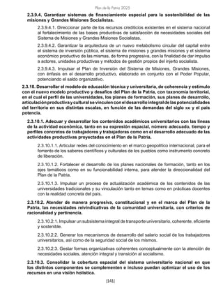 Plan de la Patria 2025
[141]
2.3.9.4. Garantizar sistemas de financiamiento especial para la sostenibilidad de las
misiones y Grandes Misiones Socialistas.
2.3.9.4.1. Direccionar parte de los recursos crediticios existentes en el sistema nacional
al fortalecimiento de las bases productivas de satisfacción de necesidades sociales del
Sistema de Misiones y Grandes Misiones Socialistas.
2.3.9.4.2. Garantizar la arquitectura de un nuevo metabolismo circular del capital entre
el sistema de inversión pública, el sistema de misiones y grandes misiones y el sistema
económico productivo de las mismas, de forma progresiva, con la finalidad de dar impulso
a actores, unidades productivas y métodos de gestión propios del injerto socialista.
2.3.9.4.3. Impulsar el Plan de Inversión del Sistema de Misiones, Grandes Misiones,
con énfasis en el desarrollo productivo, elaborado en conjunto con el Poder Popular,
potenciando el saldo organizativo.
2.3.10. Desarrollar el modelo de educación técnica y universitaria, de coherencia y estímulo
con el nuevo modelo productivo y desafíos del Plan de la Patria, con taxonomía territorial,
en el cual el perfil de las universidades, los planes de formación, sus planes de desarrollo,
articulaciónproductivayculturalsevinculenconeldesarrollointegraldelaspotencialidades
del territorio en sus distintas escalas, en función de las demandas del siglo xxi y el país
potencia.
2.3.10.1. Adecuar y desarrollar los contenidos académicos universitarios con las líneas
de la actividad económica, tanto en su expresión espacial, número adecuado, tiempo y
perfiles concretos de trabajadores y trabajadoras como en el desarrollo adecuado de las
actividades productivas proyectadas en el Plan de la Patria.
2.3.10.1.1. Articular redes del conocimiento en el marco geopolítico internacional, para el
fomento de los saberes científicos y culturales de los pueblos como instrumento concreto
de liberación.
2.3.10.1.2. Fortalecer el desarrollo de los planes nacionales de formación, tanto en los
ejes temáticos como en su funcionabilidad interna, para atender la direccionalidad del
Plan de la Patria.
2.3.10.1.3. Impulsar un proceso de actualización académica de los contenidos de las
universidades tradicionales y su vinculación tanto en temas como en prácticas docentes
con la realidad concreta del país.
2.3.10.2. Atender de manera progresiva, constitucional y en el marco del Plan de la
Patria, las necesidades reivindicativas de la comunidad universitaria, con criterios de
racionalidad y pertinencia.
2.3.10.2.1. Impulsar un subsistema integral de transporte universitario, coherente, eficiente
y sostenible.
2.3.10.2.2. Generar los mecanismos de desarrollo del salario social de los trabajadores
universitarios, así como de la seguridad social de los mismos.
2.3.10.2.3. Gestar formas organizativas coherentes conceptualmente con la atención de
necesidades sociales, atención integral y transición al socialismo.
2.3.10.3. Consolidar la cobertura espacial del sistema universitario nacional en que
los distintos componentes se complementen e incluso puedan optimizar el uso de los
recursos en una visión holística.
 