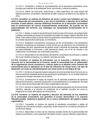 [142]
Plan de la Patria 2025
2.3.10.3.1. Consolidar y ampliar la municipalización de la educación universitaria como
principio para atender la accesibilidad física, económica y cultural al sistema.
2.3.10.3.2. Definir las funciones, atribuciones y roles específicos de cada escala del
sistema educativo universitario, atendiendo el salto vivido por el sistema en los últimos 15
años.
2.3.10.4. Constituir un sistema de dialéctico de teoría y praxis que fortalezca por una
parte el desarrollo del conocimiento, y por otra la orientación y atención de la realidad
concreta. A tales efectos, articular dinámicas formativas en la educación universitaria
para la conformación de nuevos emprendimientos productivos, de acuerdo con las
potencialidades del territorio, que satisfagan las necesidades fundamentales de la
población.
2.3.10.4.1. Gestar un sistema de planificación dinámica para la formación de profesionales
y salidas intermedias por áreas de necesidad vinculada a la imagen objetivo del Plan de la
Patria. Este sistema debe contener tanto los parámetros sectoriales de la economía como
la variante espacial de la demanda, en el territorio.
2.3.10.4.2. Establecer vinculaciones productivas de las universidades y los estudiantes
mediante incubadoras de empresas u otras formas que se relacionen con el tramado de
necesidades del país, experiencias de gestión social y eficiente de empresas, desarrollo
de potencialidades e innovación y alta pertinencia social, con el fin de vincular a las
instituciones universitarias con el tramado productivo.
2.3.10.4.3. Desarrollar en los estudiantes del sistema universitario los principios y valores
del nuevo modelo productivo y su relación concreta con este.
2.3.10.5. Construir un sistema de articulación con la economía y dinámica local y
comunal con la Universidad de la Comuna, donde la universidad sea un potenciador
de la organización social, económica y cultural, tanto en la difusión como creación del
conocimiento para la aplicación en el área de influencia de escala local y de ejes de
desarrollo, así como su retroalimentación con otras zonas en una lógica de red.
2.3.10.5.1. Construir el mapa de impacto educativo de la Universidad de la Comuna con su
entorno territorial mediante técnicas de planificación participativa, en un modelo sistémico
y generación del plan asociado con el mismo.
2.3.10.5.2. Correlacionar el mapa de impacto con la actividad académica de docencia
(planes de formación), extensión (productivo y acompañamiento) e investigación. De cada
uno de estos temas desarrollar las líneas programáticas del caso.
2.3.10.5.3. Generar un espacio de encuentro de los saberes populares con el conocimiento
científico, aplicado a la solución de problemas de la realidad concreta, así como su
integración en redes alternativas de conocimiento.
2.3.10.6. Construir un sistema de soporte y atención del bienestar de los miembros
de la comunidad universitaria, que garantice el acceso democrático a la suprema
felicidad posible, mediante la gestación de un nuevo metabolismo del capital y saldos
organizativos.
2.3.10.6.1. Consolidar un sistema de soporte al estudiante universitario a objeto de
enfrentar las asimetrías sociales y garantizar la permanencia en el sistema educativo en
condiciones dignas.
2.3.10.6.2. Desarrollar el marco de las misiones sociales dentro de la particularidad del
sistema universitario y como expresión del salario social y nuevos métodos organizativos.
 