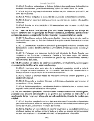 Plan de la Patria 2025
[143]
2.3.10.6.3. Fortalecer y direccionar el Sistema de Salud dentro del marco de los objetivos
estratégicos nacionales, garantía del servicio y ruptura del metabolismo del capital.
2.3.10.6.4. Impulsar un poderoso sistema de residencias para profesores en rotación, así
como de estudiantes.
2.3.10.6.5. Ampliar e impulsar la calidad de los servicios de comedores universitarios.
2.3.10.6.6. Crear un sistema de acompañamiento especial para las mujeres y los pueblos
indígenas.
2.3.10.6.7. Ampliar los alcances de las políticas educativas para personas con algún tipo
de discapacidad.
2.3.10.7. Crear las bases estructurales para una nueva concepción del trabajo de
Estado, coherente con los principios de dirección colectiva, democracia participativa y
protagónica, desconcentración territorial, eficiencia y lucha contra la burocracia.
2.3.10.7.1. Constituir un sistema de formación, flexible y dinámico, tanto para los cuadros
de dirección como para los distintos niveles de la arquitectura del sistema de educación
universitario.
2.3.10.7.2. Constituir una nueva institucionalidad que incorpore de manera cotidiana el rol
de los actores sociales de la transformación universitaria, en los espacios de consulta y/o
decisión.
2.3.10.7.3. Fortalecer una estructura territorial del Ministerio del Poder Popular con
competencia en Educación Universitaria, Ciencia y Tecnología capaz de efectuar
seguimiento, acompañamiento y un método de gestión ágil, desconcentrado, flexible y
con coherencia de Estado.
2.3.10.8. Desarrollar un sistema de saberes universitario, revolucionario, que conjugue
el pensamiento científico y los saberes del pueblo.
2.3.10.8.1. Incorporar ejes sectoriales de la actividad económica, social y cultural,
que conjugue un nuevo esquema de conocimiento, resultante del reconocimiento e
incorporación de nuevos actores en la dinámica universitaria.
2.3.10.8.2. Gestar y fortalecer redes de innovación entre los saberes populares y la
academia tradicional.
2.3.10.8.3. Desarrollar y fortalecer técnicas y dinámicas pedagógicas que fomenten el
pensamiento crítico y liberador.
2.3.10.8.4. Generar espacios no tradicionales de vida universitaria para el fomento de un
esquema revolucionario de la teoría con la praxis.
2.3.10.9. Desarrollar una plataforma universitaria de formación al docente e investigador,
publicaciones, sistema administrativo y de gestión, que optimice los indicadores, el
rendimiento de los recursos y el soporte para el crecimiento eficiente del modelo con
calidad.
2.3.10.9.1. Impulsar una plataforma tecnológica de interconexión entre las universidades
y el Gobierno nacional, a efectos de simplificar y automatizar trámites administrativos y de
control de estudios, así como de rendición de cuentas.
2.3.10.9.2. Impulsar un observatorio del sistema universitario y sus subcomponentes, a
efectos de evaluar las políticas implementadas y el rol de los actores, así como mostrar
escalas comparativas con el contexto internacional y espacios de integración.
 