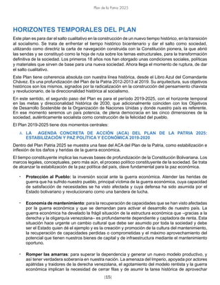Plan de la Patria 2025
[15]
HORIZONTES TEMPORALES DEL PLAN
Este plan es para dar el salto cualitativo en la construcción de un nuevo tiempo histórico, en la transición
al socialismo. Se trata de enfrentar el tiempo histórico bicentenario y dar el salto como sociedad,
utilizando como directriz la carta de navegación construida con la Constitución pionera, la que abrió
las sendas y se constituyó como la hoja de ruta sobre los temas estructurales, para la transformación
definitiva de la sociedad. Los primeros 18 años nos han otorgado unas condiciones sociales, políticas
y materiales que sirven de base para una nueva sociedad. Ahora llega el momento de ruptura, de dar
el salto cualitativo.
Este Plan tiene coherencia absoluta con nuestra línea histórica, desde el Libro Azul del Comandante
Chávez. Es una profundización del Plan de la Patria 2012-2013 al 2019. Su arquitectura, sus objetivos
históricos son los mismos, signados por la radicalización en la construcción del pensamiento chavista
y revolucionario, de la direccionalidad histórica al socialismo.
En este sentido, el segundo paso del Plan es para el período 2019-2025, con el horizonte temporal
en las metas y direccionalidad histórica de 2030, que adicionalmente coinciden con los Objetivos
de Desarrollo Sostenible de la Organización de Naciones Unidas y donde nuestro país es referente.
En ese momento seremos un país potencia, de plena democracia en las cinco dimensiones de la
sociedad, auténticamente socialista como construcción de la felicidad del pueblo.
El Plan 2019-2025 tiene dos momentos centrales:
A. LA AGENDA CONCRETA DE ACCIÓN (ACA) DEL PLAN DE LA PATRIA 2025:
ESTABILIZACIÓN Y PAZ POLÍTICA Y ECONÓMICA 2019-2020
Dentro del Plan Patria 2025 se muestra una fase del ACA del Plan de la Patria, como estabilización e
inflexión de los daños y heridas de la guerra económica.
El tiempo constituyente implica las nuevas bases de profundización de la Constitución Bolivariana. Los
marcos legales, conceptuales, pero más aún, el proceso político constituyente de la sociedad. Se trata
de alcanzar la estabilización de la paz política del país, clave fundamental para la paz económica.
• Protección al Pueblo: la inversión social ante la guerra económica. Atender las heridas de
guerra que ha sufrido nuestro pueblo, principal víctima de la guerra económica, cuya capacidad
de satisfacción de necesidades se ha visto afectada y cuya defensa ha sido asumida por el
Estado bolivariano y revolucionario como una bandera de lucha.
• Economía de mantenimiento: para la recuperación de capacidades que se han visto afectadas
por la guerra económica y que se demandan para activar el desarrollo de nuestro país. La
guerra económica ha develado la frágil situación de la estructura económica que –gracias a la
derecha y la oligarquía venezolana– es profundamente dependiente y captadora de renta. Esta
situación hace urgente un cambio cultural que debe ser asumido por toda la sociedad y debe
ser el Estado quien dé el ejemplo y es la creación y promoción de la cultura del mantenimiento,
la recuperación de capacidades perdidas o comprometidas y el máximo aprovechamiento del
potencial que tienen nuestros bienes de capital y de infraestructura mediante el mantenimiento
oportuno.
• Romper las amarras: para superar la dependencia y generar un nuevo modelo productivo, y
así tener verdadera soberanía en nuestra nación. La amenaza del Imperio, apoyada por actores
apátridas y traidores de la derecha venezolana, el agotamiento del modelo rentista y la guerra
económica implican la necesidad de cerrar filas y de asumir la tarea histórica de aprovechar
 