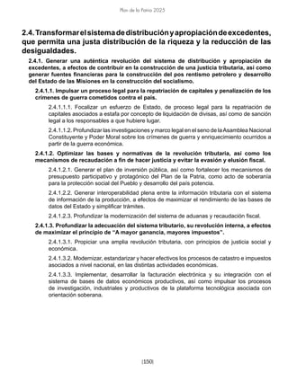 [150]
Plan de la Patria 2025
2.4.Transformarelsistemadedistribuciónyapropiacióndeexcedentes,
que permita una justa distribución de la riqueza y la reducción de las
desigualdades.
2.4.1. Generar una auténtica revolución del sistema de distribución y apropiación de
excedentes, a efectos de contribuir en la construcción de una justicia tributaria, así como
generar fuentes financieras para la construcción del pos rentismo petrolero y desarrollo
del Estado de las Misiones en la construcción del socialismo.
2.4.1.1. Impulsar un proceso legal para la repatriación de capitales y penalización de los
crímenes de guerra cometidos contra el país.
2.4.1.1.1. Focalizar un esfuerzo de Estado, de proceso legal para la repatriación de
capitales asociados a estafa por concepto de liquidación de divisas, así como de sanción
legal a los responsables a que hubiere lugar.
2.4.1.1.2. Profundizar las investigaciones y marco legal en el seno de laAsamblea Nacional
Constituyente y Poder Moral sobre los crímenes de guerra y enriquecimiento ocurridos a
partir de la guerra económica.
2.4.1.2. Optimizar las bases y normativas de la revolución tributaria, así como los
mecanismos de recaudación a fin de hacer justicia y evitar la evasión y elusión fiscal.
2.4.1.2.1. Generar el plan de inversión pública, así como fortalecer los mecanismos de
presupuesto participativo y protagónico del Plan de la Patria, como acto de soberanía
para la protección social del Pueblo y desarrollo del país potencia.
2.4.1.2.2. Generar interoperabilidad plena entre la información tributaria con el sistema
de información de la producción, a efectos de maximizar el rendimiento de las bases de
datos del Estado y simplificar trámites.
2.4.1.2.3. Profundizar la modernización del sistema de aduanas y recaudación fiscal.
2.4.1.3. Profundizar la adecuación del sistema tributario, su revolución interna, a efectos
de maximizar el principio de “A mayor ganancia, mayores impuestos”.
2.4.1.3.1. Propiciar una amplia revolución tributaria, con principios de justicia social y
económica.
2.4.1.3.2. Modernizar, estandarizar y hacer efectivos los procesos de catastro e impuestos
asociados a nivel nacional, en las distintas actividades económicas.
2.4.1.3.3. Implementar, desarrollar la facturación electrónica y su integración con el
sistema de bases de datos económicos productivos, así como impulsar los procesos
de investigación, industriales y productivos de la plataforma tecnológica asociada con
orientación soberana.
 