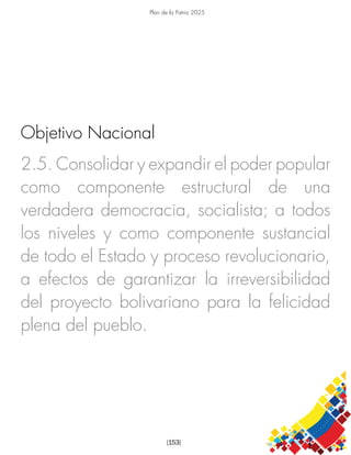 Plan de la Patria 2025
[153]
2.5. Consolidar y expandir el poder popular
como componente estructural de una
verdadera democracia, socialista; a todos
los niveles y como componente sustancial
de todo el Estado y proceso revolucionario,
a efectos de garantizar la irreversibilidad
del proyecto bolivariano para la felicidad
plena del pueblo.
Objetivo Nacional
 