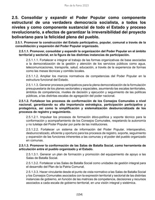 [154]
Plan de la Patria 2025
2.5. Consolidar y expandir el Poder Popular como componente
estructural de una verdadera democracia socialista, a todos los
niveles y como componente sustancial de todo el Estado y proceso
revolucionario, a efectos de garantizar la irreversibilidad del proyecto
bolivariano para la felicidad plena del pueblo.
2.5.1. Promover la construcción del Estado participativo, popular, comunal a través de la
consolidación y expansión del Poder Popular organizado.
2.5.1.1. Promover, consolidar y expandir la organización del Poder Popular en el ámbito
territorial y sectorial, en la figura de las distintas instancias de participación.
2.5.1.1.1. Fortalecer e integrar el trabajo de las formas organizativas de base asociadas
a la democratización de la gestión y atención de los servicios públicos como agua,
telecomunicaciones, transporte, salud, educación, a través de la experiencia de formas
como las mesas técnicas y comités locales.
2.5.1.1.2. Ampliar los marcos normativos de competencias del Poder Popular en la
estructura funcional del Estado.
2.5.1.1.3. Generar procesos participativos para la plena democratización de la formulación
presupuestaria de los planes sectoriales y espaciales, asumiendo las escalas territoriales,
ámbitos de competencia, niveles de decisión y ejecución y seguimiento de las políticas
públicas, a las distintas escalas de agregación del poder nacional.
2.5.1.2. Fortalecer los procesos de conformación de los Consejos Comunales a nivel
nacional, garantizando su alta importancia estratégica, participación participativa y
protagónica, así como la simplificación y sistematización desburocratizada de los
procesos de registro y seguimiento.
2.5.1.2.1. Impulsar los procesos de formación ético-política y soporte técnico para la
conformación y acompañamiento de los Consejos Comunales, respetando la autonomía
y no tutelaje del Poder Popular por parte de las instituciones.
2.5.1.2.2. Fortalecer un sistema de información del Poder Popular, interoperativo,
desburocratizado, eficiente y oportuno para los procesos de registro, soporte, seguimiento
y expansión de las funciones inherentes a las comunas y el poder del pueblo organizado
en comunas.
2.5.1.3. Promover la conformación de las Salas de Batalla Social, como herramienta de
articulación entre el pueblo organizado y el Estado.
2.5.1.3.1. Generar un plan de formación y promoción del equipamiento de apoyo a las
Salas de Batalla Social.
2.5.1.3.2. Fortalecer a las Salas de Batalla Social como unidades de gestión integral para
el desarrollo del Plan de la Patria Comunal.
2.5.1.3.3. Hacer vinculante desde el punto de vista normativo a las Salas de Batalla Social
y los Consejos Comunales asociados con la expresión territorial y sectorial de las distintas
instancias de gobierno, en función de las matrices de competencia, decisiones y recursos
asociados a cada escala de gobierno territorial, en una visión integral y sistémica.
 