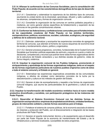 Plan de la Patria 2025
[155]
2.5.1.4. Afianzar la conformación de las Comunas Socialistas, para la consolidación del
Poder Popular, de acuerdo con las características demográficas de los ejes de desarrollo
territorial.
2.5.1.4.1. Caracterizar y sistematizar la experiencia de los distintos tipos de comunas,
asumiendo la unidad dentro de la diversidad, aprendizaje, difusión y salto cualitativo en
los alcances, competencias y formas de organización comunal.
2.5.1.4.2. Consolidar la organización de las comunas en centros poblados pequeños y
medianos, así como generar planes específicos de fortalecimiento y expansión de las
comunas en las grandes concentraciones urbanas.
2.5.1.5. Conformar las federaciones y confederaciones comunales para el fortalecimiento
de las capacidades creadoras del Poder Popular, en los ámbitos territoriales,
socioproductivos, políticos, económicos, sociales, culturales, ecológicos y de seguridad
y defensa de la soberanía nacional.
2.5.1.5.1. Estimular, sistematizar y acompañar las experiencias concretas de agregación
territorial de comunas, que atiendan el fomento de nuevos esquemas de economía local
de escala y reordenamiento urbano, político y organizativo.
2.5.1.5.2. Generar procesos progresivos, concretos, fundacionales de la Ciudad Comunal
Socialista que fomenten políticas especiales de estímulo y soporte en cuanto a matriz de
decisiones, competencias y recursos que podrían tener estas formas organizativas dentro
de la estructura del Estado venezolano y sus distintas escalas de gobierno, vistas de
forma integral y sistémica.
2.5.1.6. Impulsar la organización comunal de los Pueblos Indígenas, promoviendo el
enriquecimiento y aprendizaje de las formas organizativas indígenas, tanto en el respeto
de las formas organizativas particulares de nuestros pueblos originarios como de estos
a todo el sistema comunal y el Estado en general.
2.5.1.6.1. Sistematizar las experiencias organizativas ancestrales de las comunidades
indígenas, a efectos de emplear como elementos concretos de la lucha por la
descolonización y cultura en los métodos de gestión del Estado.
2.5.1.6.2. Generar el plan de acompañamiento y respaldo a las formas de organización
comunal indígena, que asuma las particularidades de la geohistoria y cultura de cada
Pueblo.
2.5.2. Impulsar la transformación del modelo económico rentístico hacia el nuevo modelo
productivo diversificado y socialista, con participación protagónica de las instancias del
Poder Popular.
2.5.2.1. Desarrollar el Sistema Económico Comunal con las distintas formas de
organizaciónsocioproductiva:empresasdepropiedadsocialdirecta,unidadesfamiliares,
grupos de intercambio solidario y demás formas asociativas para el trabajo.
2.5.2.1.1. Fortalecer el sistema de compras públicas, de la economía asociada al sistema
de misiones y protección del Pueblo, con el direccionamiento e integración de las bases
productivas del Poder Popular.
2.5.2.1.2. Generar el soporte instrumental, técnico y de equipamiento para el desarrollo
por parte del Poder Popular de la economía de mantenimiento del Estado y de la
infraestructura y servicios localizados, susceptibles de estos programas.
 