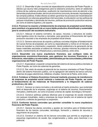 [156]
Plan de la Patria 2025
2.5.2.1.3. Desarrollar el plan concreto de especialización productiva del Poder Popular, a
efectos que asuma roles protagónicos para la soberanía productiva, tanto en eslabones
críticos de las cadenas productivas, sustitución de importaciones como de atención a las
demandas productivas locales, del circuito económico comunal y de escala, impulsadas por
las compras públicas. A tales efectos se deben garantizar los procesos de industrialización
en asociación con alianzas geopolíticas internacionales, la articulación con las políticas de
parques industriales y demandas de insumos, políticas de promoción productiva nacional,
así como el sistema logístico y de soporte.
2.5.2.2. Promover la creación y fortalecimiento de empresas de propiedad social directa,
para contribuir a la generación de un nuevo tejido productivo diversificado y sustentable
para la construcción del socialismo bolivariano.
2.5.2.2.1. Adecuar el sistema normativo, de apoyo, recursos, y estructura de sostén,
tanto logística como de insumos y mercados, para garantizar el florecimiento del injerto
productivo asociado a las empresas de propiedad social directa.
2.5.2.2.2. Generar estructuras de soporte y políticas concretas dirigidas al fortalecimiento
de nuevas formas de propiedad, así como su especialización y nichos en el mercado, de
forma de impulsar su crecimiento y expansión, dando preferencia a la generación de las
bases materiales asociadas al sistema de misiones, grandes misiones de protección del
pueblo, mantenimiento de infraestructura y servicios públicos, entre otros.
2.5.2.3. Desarrollar una nueva arquitectura financiera, que configure redes de
organizaciones económico-financieras, para gestionar los recursos financieros y no
financieros, retornables y no retornables, administradas por las comunidades y diferentes
organizaciones del Poder Popular.
2.5.2.3.1. Especializar y expandir componentes del sistema de banca pública orientado al
Poder Popular, así como los sistemas de garantías.
2.5.2.3.2. Dar visión de escala al potencial de los recursos orientados al Poder Popular,
dentro del sistema financiero público, con la agregación del sistema de banca comunal,
sistemas de pagos electrónicos, billeteras virtuales, Carnet de la Patria, entre otros.
2.5.2.4. Fortalecer el Sistema Económico Comunal mediante procesos de transferencia
de empresas de propiedad social indirecta a instancias del Poder Popular, así como
el fortalecimiento de las instancias de financiamiento y la integración de cadenas
productivas y de valor.
2.5.2.4.1. Generar un marco normativo y de estímulo al injerto productivo, que contemple
tanto el desarrollo de la empresa, engranaje en el sistema de insumos, financiamiento,
mercados y distribución, así como el acceso a bienes de capital, tecnología y formación.
2.5.2.4.2. Construir políticas públicas efectivas para el engranaje de escala industrial,
con parques industriales, redes y empresas de mayor tamaño con el sistema de injerto
productivo, a efectos de garantizar su expansión.
2.5.2.5. Conformar bancos comunales que permitan consolidar la nueva arquitectura
financiera del Poder Popular.
2.5.2.5.1. Generar los planes concretos y ajustes de normativa para el fortalecimiento
financiero de los bancos comunales, tecnología, formación y sistema de recursos y
seguimiento de proyectos.
2.5.2.5.2. Construir un sistema de los bancos comunales que permita su engranaje en
esquemas organizativos de escala, tipo conglomerados y redes, para maximizar o su
potencial.
 