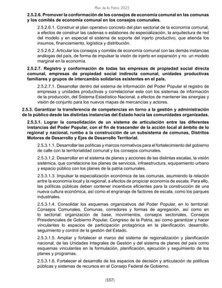 Plan de la Patria 2025
[157]
2.5.2.6. Promover la conformación de los consejos de economía comunal en las comunas
y los comités de economía comunal en los consejos comunales.
2.5.2.6.1. Construir el plan operativo concreto del plan sectorial de la economía comunal,
a efectos de construir las cadenas o eslabones de especialización, la arquitectura de red
del modelo y en especial el sistema de soporte del injerto productivo, que atienda los
insumos, financiamiento, logística y distribución.
2.5.2.6.2. Articular los consejos y comités de economía comunal con las demás instancias
análogas del país, de forma de impulsar la visión de injerto en expansión y no un modelo
marginal en la economía.
2.5.2.7. Registro y conformación de todas las empresas de propiedad social directa
comunal, empresas de propiedad social indirecta comunal, unidades productivas
familiares y grupos de intercambio solidarios existentes en el país.
2.5.2.7.1. Desarrollar dentro del sistema de información del Poder Popular el registro de
empresas y unidades productivas y correlacionar este con los sistemas de información
de la producción, del Sistema Estadístico Nacional, a efectos de mantener las sinergias y
visión de conjunto para los nuevos mapas de mercancías y actores.
2.5.3. Garantizar la transferencia de competencias en torno a la gestión y administración
de lo público desde las distintas instancias del Estado hacia las comunidades organizadas.
2.5.3.1. Lograr la consolidación de un sistema de articulación entre las diferentes
instancias del Poder Popular, con el fin de trascender de la acción local al ámbito de lo
regional y nacional, rumbo a la construcción de un subsistema de comunas, Distritos
Motores de Desarrollo y Ejes de Desarrollo Territorial.
2.5.3.1.1. Desarrollar las políticas y marcos normativos para el fortalecimiento del gobierno
de calle con la territorialidad comunal y los consejos comunales.
2.5.3.1.2. Desarrollar en el sistema de planes y acciones de las distintas escalas, la visión
sistémica, que correlacione los planes de servicios, infraestructura, equipamiento urbano
y espacio público con los planes de la patria comunales.
2.5.3.1.3. Impulsar la especialización económica de las comunas, asumiendo la relación
entre la economía local y la regional, a efectos de propiciar economía de escala. Para ello,
las políticas públicas deben contener incentivos eficientes para la construcción de una
nueva cultura económica, así como el engranaje de factores de escala, como los parques
industriales.
2.5.3.1.4. Consolidar los esquemas organizativos del Poder Popular, en lo territorial:
Consejos Comunales, Comunas, corredores y formas de agregación, así como en
lo sectorial: organización de base, movimientos, consejos sectoriales, Consejos
Presidenciales de Gobierno Popular, Congreso de la Patria, así como garantizar y hacer
vinculantes lo espacios de participación protagónica en la planificación, desarrollo,
seguimiento y control de la gestión del Estado.
2.5.3.1.5. Ampliar y fortalecer el marco del sistema de regionalización y planificación
nacional, de las Unidades Integrales de Gestión y del sistema de planes del país como
esquemas vinculantes en la formulación, planificación, ejecución y seguimiento de los
planes y programas.
2.5.3.1.6. Fortalecer el desarrollo de los espacios de decisión y articulación de políticas
públicas y sistemas de recursos en el Consejo Federal de Gobierno.
 